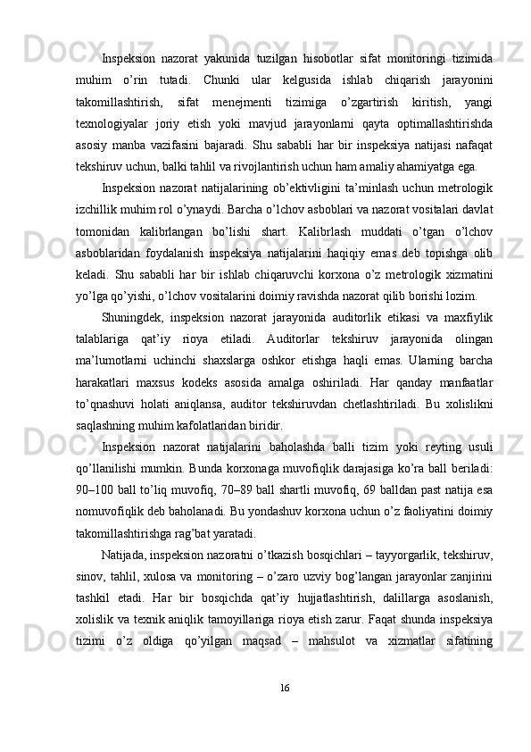 Inspeksion   nazorat   yakunida   tuzilgan   hisobotlar   sifat   monitoringi   tizimida
muhim   o’rin   tutadi.   Chunki   ular   kelgusida   ishlab   chiqarish   jarayonini
takomillashtirish,   sifat   menejmenti   tizimiga   o’zgartirish   kiritish,   yangi
texnologiyalar   joriy   etish   yoki   mavjud   jarayonlarni   qayta   optimallashtirishda
asosiy   manba   vazifasini   bajaradi.   Shu   sababli   har   bir   inspeksiya   natijasi   nafaqat
tekshiruv uchun, balki tahlil va rivojlantirish uchun ham amaliy ahamiyatga ega.
Inspeksion   nazorat   natijalarining   ob’ektivligini   ta’minlash   uchun   metrologik
izchillik muhim rol o’ynaydi. Barcha o’lchov asboblari va nazorat vositalari davlat
tomonidan   kalibrlangan   bo’lishi   shart.   Kalibrlash   muddati   o’tgan   o’lchov
asboblaridan   foydalanish   inspeksiya   natijalarini   haqiqiy   emas   deb   topishga   olib
keladi.   Shu   sababli   har   bir   ishlab   chiqaruvchi   korxona   o’z   metrologik   xizmatini
yo’lga qo’yishi, o’lchov vositalarini doimiy ravishda nazorat qilib borishi lozim.
Shuningdek,   inspeksion   nazorat   jarayonida   auditorlik   etikasi   va   maxfiylik
talablariga   qat’iy   rioya   etiladi.   Auditorlar   tekshiruv   jarayonida   olingan
ma’lumotlarni   uchinchi   shaxslarga   oshkor   etishga   haqli   emas.   Ularning   barcha
harakatlari   maxsus   kodeks   asosida   amalga   oshiriladi.   Har   qanday   manfaatlar
to’qnashuvi   holati   aniqlansa,   auditor   tekshiruvdan   chetlashtiriladi.   Bu   xolislikni
saqlashning muhim kafolatlaridan biridir.
Inspeksion   nazorat   natijalarini   baholashda   balli   tizim   yoki   reyting   usuli
qo’llanilishi  mumkin. Bunda korxonaga muvofiqlik darajasiga ko’ra ball beriladi:
90–100 ball to’liq muvofiq, 70–89 ball shartli muvofiq, 69 balldan past natija esa
nomuvofiqlik deb baholanadi. Bu yondashuv korxona uchun o’z faoliyatini doimiy
takomillashtirishga rag’bat yaratadi.
Natijada, inspeksion nazoratni o’tkazish bosqichlari – tayyorgarlik, tekshiruv,
sinov, tahlil, xulosa  va monitoring – o’zaro uzviy bog’langan jarayonlar  zanjirini
tashkil   etadi.   Har   bir   bosqichda   qat’iy   hujjatlashtirish,   dalillarga   asoslanish,
xolislik va texnik aniqlik tamoyillariga rioya etish zarur. Faqat shunda inspeksiya
tizimi   o’z   oldiga   qo’yilgan   maqsad   –   mahsulot   va   xizmatlar   sifatining
16 