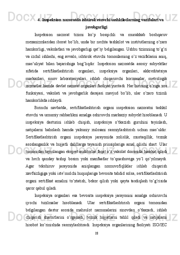 4. Inspeksion nazoratda ishtirok etuvchi tashkilotlarning vazifalari va
javobgarligi
Inspeksion   nazorat   tizimi   ko’p   bosqichli   va   murakkab   boshqaruv
mexanizmlaridan   iborat   bo’lib,   unda   bir   nechta   tashkilot   va   institutlarning   o’zaro
hamkorligi, vakolatlari va javobgarligi qat’iy belgilangan. Ushbu tizimning to’g’ri
va izchil  ishlashi, eng avvalo, ishtirok etuvchi tomonlarning o’z vazifalarini aniq,
mas’uliyat   bilan   bajarishiga   bog’liqdir.   Inspeksion   nazoratda   asosiy   subyektlar
sifatida   sertifikatlashtirish   organlari,   inspeksiya   organlari,   akkreditatsiya
markazlari,   sinov   laboratoriyalari,   ishlab   chiqaruvchi   korxonalar,   metrologik
xizmatlar hamda davlat nazorat organlari faoliyat yuritadi. Har birining o’ziga xos
funksiyasi,   vakolati   va   javobgarlik   darajasi   mavjud   bo’lib,   ular   o’zaro   tizimli
hamkorlikda ishlaydi.
Birinchi   navbatda,   sertifikatlashtirish   organi   inspeksion   nazoratni   tashkil
etuvchi va umumiy rahbarlikni amalga oshiruvchi markaziy subyekt hisoblanadi. U
inspeksiya   dasturini   ishlab   chiqish,   inspeksiya   o’tkazish   guruhini   tayinlash,
natijalarni   baholash   hamda   yakuniy   xulosani   rasmiylashtirish   uchun   mas’uldir.
Sertifikatlashtirish   organi   inspeksiya   jarayonida   xolislik,   mustaqillik,   texnik
asoslanganlik   va   hujjatli   dalillarga   tayanish   prinsiplariga   amal   qilishi   shart.   Ular
tomonidan tayinlangan ekspert-auditorlar faqat o’z vakolat doirasida harakat qiladi
va   hech   qanday   tashqi   bosim   yoki   manfaatlar   to’qnashuviga   yo’l   qo’yilmaydi.
Agar   tekshiruv   jarayonida   aniqlangan   nomuvofiqliklar   ishlab   chiqarish
xavfsizligiga yoki iste’molchi huquqlariga bevosita tahdid solsa, sertifikatlashtirish
organi   sertifikat   amalini   to’xtatish,   bekor   qilish   yoki   qayta   tasdiqlash   to’g’risida
qaror qabul qiladi.
Inspeksiya   organlari   esa   bevosita   inspeksiya   jarayonini   amalga   oshiruvchi
ijrochi   tuzilmalar   hisoblanadi.   Ular   sertifikatlashtirish   organi   tomonidan
belgilangan   dastur   asosida   mahsulot   namunalarini   sinovdan   o’tkazadi,   ishlab
chiqarish   sharoitlarini   o’rganadi,   texnik   hujjatlarni   tahlil   qiladi   va   natijalarni
hisobot   ko’rinishida   rasmiylashtiradi.   Inspeksiya   organlarining   faoliyati   ISO/IEC
18 