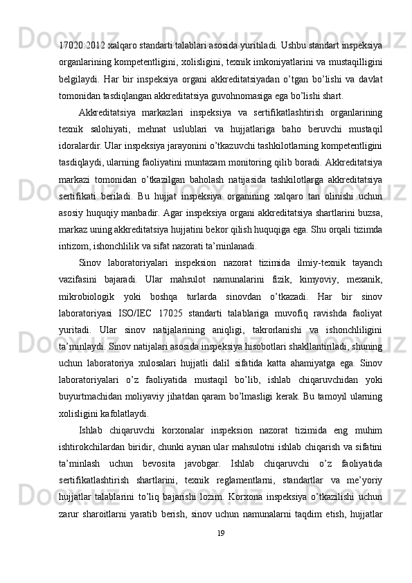 17020:2012 xalqaro standarti talablari asosida yuritiladi. Ushbu standart inspeksiya
organlarining kompetentligini, xolisligini, texnik imkoniyatlarini va mustaqilligini
belgilaydi.   Har   bir   inspeksiya   organi   akkreditatsiyadan   o’tgan   bo’lishi   va   davlat
tomonidan tasdiqlangan akkreditatsiya guvohnomasiga ega bo’lishi shart.
Akkreditatsiya   markazlari   inspeksiya   va   sertifikatlashtirish   organlarining
texnik   salohiyati,   mehnat   uslublari   va   hujjatlariga   baho   beruvchi   mustaqil
idoralardir. Ular inspeksiya jarayonini o’tkazuvchi tashkilotlarning kompetentligini
tasdiqlaydi, ularning faoliyatini muntazam monitoring qilib boradi. Akkreditatsiya
markazi   tomonidan   o’tkazilgan   baholash   natijasida   tashkilotlarga   akkreditatsiya
sertifikati   beriladi.   Bu   hujjat   inspeksiya   organining   xalqaro   tan   olinishi   uchun
asosiy huquqiy manbadir. Agar inspeksiya organi akkreditatsiya shartlarini buzsa,
markaz uning akkreditatsiya hujjatini bekor qilish huquqiga ega. Shu orqali tizimda
intizom, ishonchlilik va sifat nazorati ta’minlanadi.
Sinov   laboratoriyalari   inspeksion   nazorat   tizimida   ilmiy-texnik   tayanch
vazifasini   bajaradi.   Ular   mahsulot   namunalarini   fizik,   kimyoviy,   mexanik,
mikrobiologik   yoki   boshqa   turlarda   sinovdan   o’tkazadi.   Har   bir   sinov
laboratoriyasi   ISO/IEC   17025   standarti   talablariga   muvofiq   ravishda   faoliyat
yuritadi.   Ular   sinov   natijalarining   aniqligi,   takrorlanishi   va   ishonchliligini
ta’minlaydi. Sinov natijalari asosida inspeksiya hisobotlari shakllantiriladi, shuning
uchun   laboratoriya   xulosalari   hujjatli   dalil   sifatida   katta   ahamiyatga   ega.   Sinov
laboratoriyalari   o’z   faoliyatida   mustaqil   bo’lib,   ishlab   chiqaruvchidan   yoki
buyurtmachidan moliyaviy jihatdan qaram bo’lmasligi kerak. Bu tamoyil ularning
xolisligini kafolatlaydi.
Ishlab   chiqaruvchi   korxonalar   inspeksion   nazorat   tizimida   eng   muhim
ishtirokchilardan biridir, chunki aynan ular mahsulotni ishlab chiqarish va sifatini
ta’minlash   uchun   bevosita   javobgar.   Ishlab   chiqaruvchi   o’z   faoliyatida
sertifikatlashtirish   shartlarini,   texnik   reglamentlarni,   standartlar   va   me’yoriy
hujjatlar   talablarini   to’liq   bajarishi   lozim.   Korxona   inspeksiya   o’tkazilishi   uchun
zarur   sharoitlarni   yaratib   berish,   sinov   uchun   namunalarni   taqdim   etish,   hujjatlar
19 
