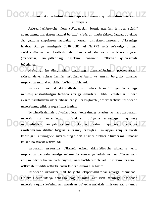 1. Sertifikatlash obektlarini inspeksion nazorat qilish tushunchasi va
ahamiyati
Akkreditlashtiruvchi   idora   (O’zbekiston   texnik   jixatdan   tartibga   solish
agenligining inspeksion nazorat bo’limi) yilida bir marta akkreditlangan ob’ektlar
faoliyatining   inspeksion   nazoratini   o’tkazadi.   Inspeksion   nazoratni   o’tkazishga
talablar   Adliya   vazirligida   20.04.2005   yil   №1472   sonli   ro’yxatga   olingan
«Akkreditlangan   sertifikatlashtirish   bo’yicha   idoralar   va   sinov   laboratoriyalari
(markazlar)   faoliyatlarining   inspeksion   nazoratini   o’tkazish   qoidalari»da
belgilangan. 
Me’yoriy   hujjatlar,   sifat   tizimining   hujjatlashtirilgan   protseduralari,
akkreditatsiya   sohasi   hamda   sertifikatlashtirish   va   sinash   bo’yicha   hujjatlar
inspeksion nazorat ob’ektlari bo’lib hisoblanadi. 
Inspeksion   nazorat   akkreditlashtiruvchi   idora   bilan   tuzilgan   kelishuvga
muvofiq   rejalashtirilgan   tartibda   amalga   oshiriladi.   Ushbu   kelishuvga   binoan
akkreditlashtiruvchi idora rahbari har yili tasdiqlovchi, ob’ekt faoliyati inspeksion
nazoratining yillik reja-grafigini tuziladi. 
Sertifikatlashtirish   bo’yicha   idora   faoliyatining   rejadan   tashqari   inspeksion
nazorati,   sertifikatlashtirish   protsedurasi   bo’yicha   arizachiga   noqonuniy
munosabatdagi   faoliyati   va   muvofiqlik   sertifikatini   noqununiy   berishi   va
asoslanmagan   dalillar   to’g’risida   rasmiy   tasdiqlashi   muayyan   aniq   dalillarda
keltirilgan, shuningdek, arizachining tijorat sirlarini oshkora qiluvchi ma’lumotlar
kelgan holatlarda o’tkaziladi. 
Inspeksion   nazoratini   o’tkazish   uchun   akkreditlovchi   idoraning   ya’ni
inspeksion   nazoratni   amalga   oshiruvchi   komissiya   tarkibi   va   uni   o’tkazishning
aniq muddatini ko’rsatuvchi buyrug’i asos bo’lib hisoblanadi. Inspeksion nazoratni
o’tkazish muddati o’ttiz kalendar kundan oshmasligi lozim. 
Inspeksion   nazoratni   sifat   bo’yicha   ekspert-auditorlar   amalga   oshirishadi.
Ob’ekt   akkreditatsiya   sohasiga   bog’liqligidan   komissiya   tarkibiga   inspeksion
nazorati   vaqtida   ko’riladigan   masalalar   bo’yicha   malakali   mutaxassislarni   (sinov
2 