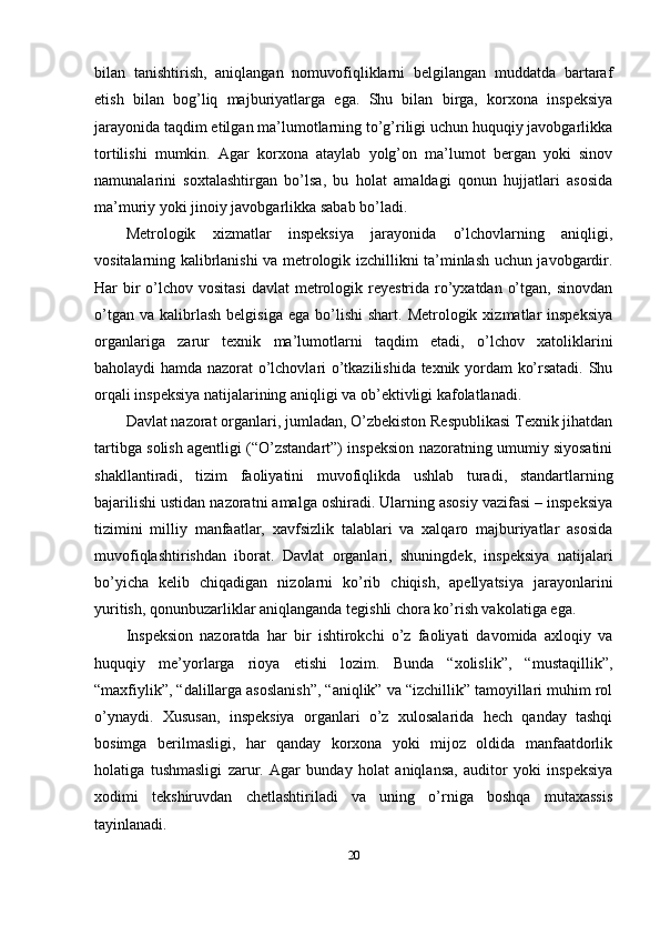 bilan   tanishtirish,   aniqlangan   nomuvofiqliklarni   belgilangan   muddatda   bartaraf
etish   bilan   bog’liq   majburiyatlarga   ega.   Shu   bilan   birga,   korxona   inspeksiya
jarayonida taqdim etilgan ma’lumotlarning to’g’riligi uchun huquqiy javobgarlikka
tortilishi   mumkin.   Agar   korxona   ataylab   yolg’on   ma’lumot   bergan   yoki   sinov
namunalarini   soxtalashtirgan   bo’lsa,   bu   holat   amaldagi   qonun   hujjatlari   asosida
ma’muriy yoki jinoiy javobgarlikka sabab bo’ladi.
Metrologik   xizmatlar   inspeksiya   jarayonida   o’lchovlarning   aniqligi,
vositalarning kalibrlanishi va metrologik izchillikni ta’minlash uchun javobgardir.
Har  bir  o’lchov vositasi  davlat  metrologik reyestrida ro’yxatdan  o’tgan, sinovdan
o’tgan  va   kalibrlash   belgisiga  ega   bo’lishi   shart.  Metrologik  xizmatlar  inspeksiya
organlariga   zarur   texnik   ma’lumotlarni   taqdim   etadi,   o’lchov   xatoliklarini
baholaydi hamda nazorat o’lchovlari o’tkazilishida texnik yordam ko’rsatadi. Shu
orqali inspeksiya natijalarining aniqligi va ob’ektivligi kafolatlanadi.
Davlat nazorat organlari, jumladan, O’zbekiston Respublikasi Texnik jihatdan
tartibga solish agentligi (“O’zstandart”) inspeksion nazoratning umumiy siyosatini
shakllantiradi,   tizim   faoliyatini   muvofiqlikda   ushlab   turadi,   standartlarning
bajarilishi ustidan nazoratni amalga oshiradi. Ularning asosiy vazifasi – inspeksiya
tizimini   milliy   manfaatlar,   xavfsizlik   talablari   va   xalqaro   majburiyatlar   asosida
muvofiqlashtirishdan   iborat.   Davlat   organlari,   shuningdek,   inspeksiya   natijalari
bo’yicha   kelib   chiqadigan   nizolarni   ko’rib   chiqish,   apellyatsiya   jarayonlarini
yuritish, qonunbuzarliklar aniqlanganda tegishli chora ko’rish vakolatiga ega.
Inspeksion   nazoratda   har   bir   ishtirokchi   o’z   faoliyati   davomida   axloqiy   va
huquqiy   me’yorlarga   rioya   etishi   lozim.   Bunda   “xolislik”,   “mustaqillik”,
“maxfiylik”, “dalillarga asoslanish”, “aniqlik” va “izchillik” tamoyillari muhim rol
o’ynaydi.   Xususan,   inspeksiya   organlari   o’z   xulosalarida   hech   qanday   tashqi
bosimga   berilmasligi,   har   qanday   korxona   yoki   mijoz   oldida   manfaatdorlik
holatiga   tushmasligi   zarur.   Agar   bunday   holat   aniqlansa,   auditor   yoki   inspeksiya
xodimi   tekshiruvdan   chetlashtiriladi   va   uning   o’rniga   boshqa   mutaxassis
tayinlanadi.
20 