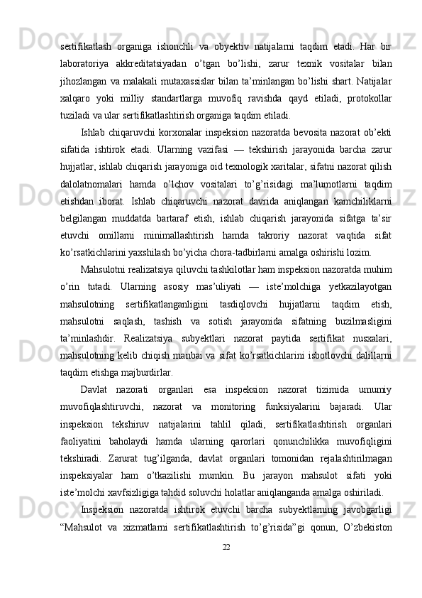 sertifikatlash   organiga   ishonchli   va   obyektiv   natijalarni   taqdim   etadi.   Har   bir
laboratoriya   akkreditatsiyadan   o’tgan   bo’lishi,   zarur   texnik   vositalar   bilan
jihozlangan   va  malakali   mutaxassislar   bilan   ta’minlangan  bo’lishi   shart.  Natijalar
xalqaro   yoki   milliy   standartlarga   muvofiq   ravishda   qayd   etiladi,   protokollar
tuziladi va ular sertifikatlashtirish organiga taqdim etiladi.
Ishlab   chiqaruvchi   korxonalar   inspeksion   nazoratda   bevosita   nazorat   ob’ekti
sifatida   ishtirok   etadi.   Ularning   vazifasi   —   tekshirish   jarayonida   barcha   zarur
hujjatlar, ishlab chiqarish jarayoniga oid texnologik xaritalar, sifatni nazorat qilish
dalolatnomalari   hamda   o’lchov   vositalari   to’g’risidagi   ma’lumotlarni   taqdim
etishdan   iborat.   Ishlab   chiqaruvchi   nazorat   davrida   aniqlangan   kamchiliklarni
belgilangan   muddatda   bartaraf   etish,   ishlab   chiqarish   jarayonida   sifatga   ta’sir
etuvchi   omillarni   minimallashtirish   hamda   takroriy   nazorat   vaqtida   sifat
ko’rsatkichlarini yaxshilash bo’yicha chora-tadbirlarni amalga oshirishi lozim.
Mahsulotni realizatsiya qiluvchi tashkilotlar ham inspeksion nazoratda muhim
o’rin   tutadi.   Ularning   asosiy   mas’uliyati   —   iste’molchiga   yetkazilayotgan
mahsulotning   sertifikatlanganligini   tasdiqlovchi   hujjatlarni   taqdim   etish,
mahsulotni   saqlash,   tashish   va   sotish   jarayonida   sifatning   buzilmasligini
ta’minlashdir.   Realizatsiya   subyektlari   nazorat   paytida   sertifikat   nusxalari,
mahsulotning kelib chiqish  manbai  va sifat  ko’rsatkichlarini  isbotlovchi  dalillarni
taqdim etishga majburdirlar.
Davlat   nazorati   organlari   esa   inspeksion   nazorat   tizimida   umumiy
muvofiqlashtiruvchi,   nazorat   va   monitoring   funksiyalarini   bajaradi.   Ular
inspeksion   tekshiruv   natijalarini   tahlil   qiladi,   sertifikatlashtirish   organlari
faoliyatini   baholaydi   hamda   ularning   qarorlari   qonunchilikka   muvofiqligini
tekshiradi.   Zarurat   tug’ilganda,   davlat   organlari   tomonidan   rejalashtirilmagan
inspeksiyalar   ham   o’tkazilishi   mumkin.   Bu   jarayon   mahsulot   sifati   yoki
iste’molchi xavfsizligiga tahdid soluvchi holatlar aniqlanganda amalga oshiriladi.
Inspeksion   nazoratda   ishtirok   etuvchi   barcha   subyektlarning   javobgarligi
“Mahsulot   va   xizmatlarni   sertifikatlashtirish   to’g’risida”gi   qonun,   O’zbekiston
22 
