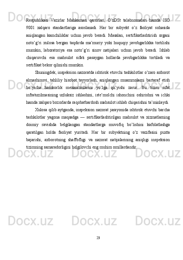 Respublikasi   Vazirlar   Mahkamasi   qarorlari,   O’zDSt   talabnomalari   hamda   ISO
9001   xalqaro   standartlariga   asoslanadi.   Har   bir   subyekt   o’z   faoliyat   sohasida
aniqlangan   kamchiliklar   uchun   javob   beradi.   Masalan,   sertifikatlashtirish   organi
noto’g’ri   xulosa   bergan   taqdirda   ma’muriy   yoki   huquqiy   javobgarlikka   tortilishi
mumkin,   laboratoriya   esa   noto’g’ri   sinov   natijalari   uchun   javob   beradi.   Ishlab
chiqaruvchi   esa   mahsulot   sifati   pasaygan   hollarda   javobgarlikka   tortiladi   va
sertifikat bekor qilinishi mumkin.
Shuningdek, inspeksion nazoratda ishtirok etuvchi tashkilotlar o’zaro axborot
almashinuvi,   tahliliy   hisobot   tayyorlash,   aniqlangan   muammolarni   bartaraf   etish
bo’yicha   hamkorlik   mexanizmlarini   yo’lga   qo’yishi   zarur.   Bu   tizim   sifat
infratuzilmasining   uzluksiz   ishlashini,   iste’molchi   ishonchini   oshirishni   va   ichki
hamda xalqaro bozorlarda raqobatbardosh mahsulot ishlab chiqarishni ta’minlaydi.
Xulosa qilib aytganda, inspeksion nazorat jarayonida ishtirok etuvchi  barcha
tashkilotlar   yagona   maqsadga   —   sertifikatlashtirilgan   mahsulot   va   xizmatlarning
doimiy   ravishda   belgilangan   standartlarga   muvofiq   bo’lishini   kafolatlashga
qaratilgan   holda   faoliyat   yuritadi.   Har   bir   subyektning   o’z   vazifasini   puxta
bajarishi,   axborotning   shaffofligi   va   nazorat   natijalarining   aniqligi   inspeksion
tizimning samaradorligini belgilovchi eng muhim omillardandir.
23 