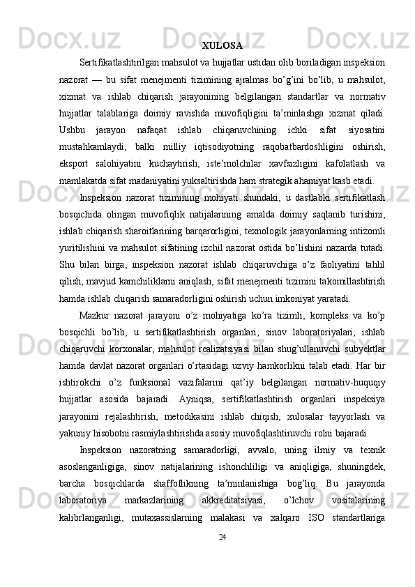 XULOSA
Sertifikatlashtirilgan mahsulot va hujjatlar ustidan olib boriladigan inspeksion
nazorat   —   bu   sifat   menejmenti   tizimining   ajralmas   bo’g’ini   bo’lib,   u   mahsulot,
xizmat   va   ishlab   chiqarish   jarayonining   belgilangan   standartlar   va   normativ
hujjatlar   talablariga   doimiy   ravishda   muvofiqligini   ta’minlashga   xizmat   qiladi.
Ushbu   jarayon   nafaqat   ishlab   chiqaruvchining   ichki   sifat   siyosatini
mustahkamlaydi,   balki   milliy   iqtisodiyotning   raqobatbardoshligini   oshirish,
eksport   salohiyatini   kuchaytirish,   iste’molchilar   xavfsizligini   kafolatlash   va
mamlakatda sifat madaniyatini yuksaltirishda ham strategik ahamiyat kasb etadi.
Inspeksion   nazorat   tizimining   mohiyati   shundaki,   u   dastlabki   sertifikatlash
bosqichida   olingan   muvofiqlik   natijalarining   amalda   doimiy   saqlanib   turishini,
ishlab chiqarish sharoitlarining barqarorligini, texnologik jarayonlarning intizomli
yuritilishini   va   mahsulot   sifatining   izchil   nazorat   ostida   bo’lishini   nazarda   tutadi.
Shu   bilan   birga,   inspeksion   nazorat   ishlab   chiqaruvchiga   o’z   faoliyatini   tahlil
qilish, mavjud kamchiliklarni aniqlash, sifat menejmenti tizimini takomillashtirish
hamda ishlab chiqarish samaradorligini oshirish uchun imkoniyat yaratadi.
Mazkur   nazorat   jarayoni   o’z   mohiyatiga   ko’ra   tizimli,   kompleks   va   ko’p
bosqichli   bo’lib,   u   sertifikatlashtirish   organlari,   sinov   laboratoriyalari,   ishlab
chiqaruvchi   korxonalar,   mahsulot   realizatsiyasi   bilan   shug’ullanuvchi   subyektlar
hamda   davlat   nazorat   organlari   o’rtasidagi   uzviy  hamkorlikni   talab   etadi.   Har   bir
ishtirokchi   o’z   funksional   vazifalarini   qat’iy   belgilangan   normativ-huquqiy
hujjatlar   asosida   bajaradi.   Ayniqsa,   sertifikatlashtirish   organlari   inspeksiya
jarayonini   rejalashtirish,   metodikasini   ishlab   chiqish,   xulosalar   tayyorlash   va
yakuniy hisobotni rasmiylashtirishda asosiy muvofiqlashtiruvchi rolni bajaradi.
Inspeksion   nazoratning   samaradorligi,   avvalo,   uning   ilmiy   va   texnik
asoslanganligiga,   sinov   natijalarining   ishonchliligi   va   aniqligiga,   shuningdek,
barcha   bosqichlarda   shaffoflikning   ta’minlanishiga   bog’liq.   Bu   jarayonda
laboratoriya   markazlarining   akkreditatsiyasi,   o’lchov   vositalarining
kalibrlanganligi,   mutaxassislarning   malakasi   va   xalqaro   ISO   standartlariga
24 