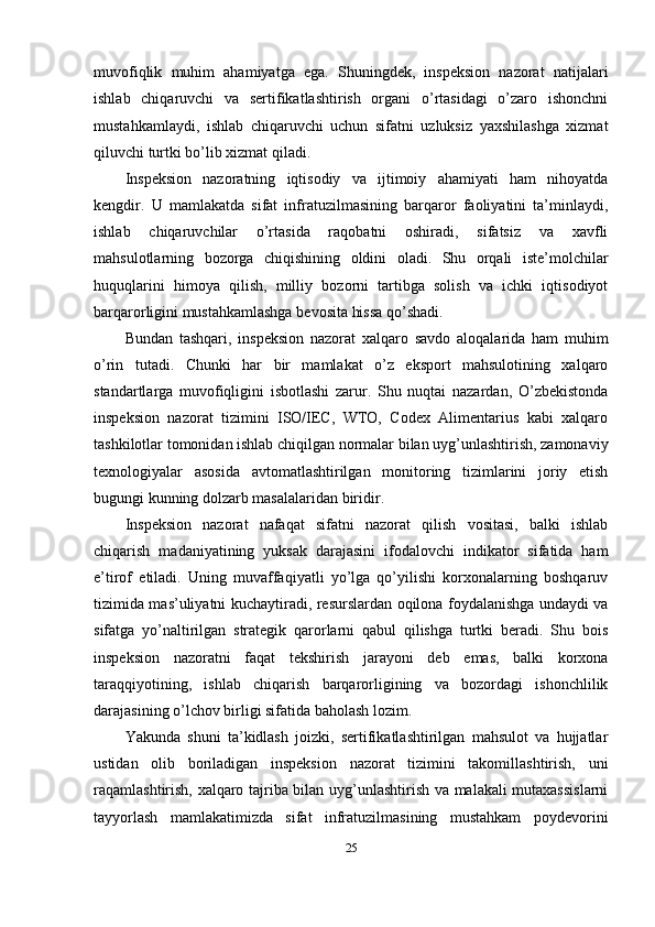 muvofiqlik   muhim   ahamiyatga   ega.   Shuningdek,   inspeksion   nazorat   natijalari
ishlab   chiqaruvchi   va   sertifikatlashtirish   organi   o’rtasidagi   o’zaro   ishonchni
mustahkamlaydi,   ishlab   chiqaruvchi   uchun   sifatni   uzluksiz   yaxshilashga   xizmat
qiluvchi turtki bo’lib xizmat qiladi.
Inspeksion   nazoratning   iqtisodiy   va   ijtimoiy   ahamiyati   ham   nihoyatda
kengdir.   U   mamlakatda   sifat   infratuzilmasining   barqaror   faoliyatini   ta’minlaydi,
ishlab   chiqaruvchilar   o’rtasida   raqobatni   oshiradi,   sifatsiz   va   xavfli
mahsulotlarning   bozorga   chiqishining   oldini   oladi.   Shu   orqali   iste’molchilar
huquqlarini   himoya   qilish,   milliy   bozorni   tartibga   solish   va   ichki   iqtisodiyot
barqarorligini mustahkamlashga bevosita hissa qo’shadi.
Bundan   tashqari,   inspeksion   nazorat   xalqaro   savdo   aloqalarida   ham   muhim
o’rin   tutadi.   Chunki   har   bir   mamlakat   o’z   eksport   mahsulotining   xalqaro
standartlarga   muvofiqligini   isbotlashi   zarur.   Shu   nuqtai   nazardan,   O’zbekistonda
inspeksion   nazorat   tizimini   ISO/IEC,   WTO,   Codex   Alimentarius   kabi   xalqaro
tashkilotlar tomonidan ishlab chiqilgan normalar bilan uyg’unlashtirish, zamonaviy
texnologiyalar   asosida   avtomatlashtirilgan   monitoring   tizimlarini   joriy   etish
bugungi kunning dolzarb masalalaridan biridir.
Inspeksion   nazorat   nafaqat   sifatni   nazorat   qilish   vositasi,   balki   ishlab
chiqarish   madaniyatining   yuksak   darajasini   ifodalovchi   indikator   sifatida   ham
e’tirof   etiladi.   Uning   muvaffaqiyatli   yo’lga   qo’yilishi   korxonalarning   boshqaruv
tizimida mas’uliyatni kuchaytiradi, resurslardan oqilona foydalanishga undaydi va
sifatga   yo’naltirilgan   strategik   qarorlarni   qabul   qilishga   turtki   beradi.   Shu   bois
inspeksion   nazoratni   faqat   tekshirish   jarayoni   deb   emas,   balki   korxona
taraqqiyotining,   ishlab   chiqarish   barqarorligining   va   bozordagi   ishonchlilik
darajasining o’lchov birligi sifatida baholash lozim.
Yakunda   shuni   ta’kidlash   joizki,   sertifikatlashtirilgan   mahsulot   va   hujjatlar
ustidan   olib   boriladigan   inspeksion   nazorat   tizimini   takomillashtirish,   uni
raqamlashtirish, xalqaro tajriba bilan uyg’unlashtirish va malakali mutaxassislarni
tayyorlash   mamlakatimizda   sifat   infratuzilmasining   mustahkam   poydevorini
25 