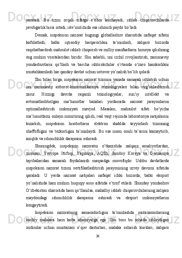 yaratadi.   Bu   tizim   orqali   sifatga   e’tibor   kuchayadi,   ishlab   chiqaruvchilarda
javobgarlik hissi ortadi, iste’molchida esa ishonch paydo bo’ladi.
Demak,   inspeksion   nazorat   bugungi   globallashuv   sharoitida   nafaqat   sifatni
kafolatlash,   balki   iqtisodiy   barqarorlikni   ta’minlash,   xalqaro   bozorda
raqobatbardosh mahsulot ishlab chiqarish va milliy manfaatlarni himoya qilishning
eng   muhim   vositalaridan   biridir.   Shu   sababli,   uni   izchil   rivojlantirish,   zamonaviy
yondashuvlarni   qo’llash   va   barcha   ishtirokchilar   o’rtasida   o’zaro   hamkorlikni
mustahkamlash har qanday davlat uchun ustuvor yo’nalish bo’lib qoladi.
Shu bilan  birga,  inspeksion  nazorat   tizimini   yanada  samarali   ishlatish  uchun
uni   zamonaviy   axborot-kommunikatsiya   texnologiyalari   bilan   uyg’unlashtirish
zarur.   Hozirgi   davrda   raqamli   texnologiyalar,   sun’iy   intellekt   va
avtomatlashtirilgan   ma’lumotlar   bazalari   yordamida   nazorat   jarayonlarini
optimallashtirish   imkoniyati   mavjud.   Masalan,   mahsulot   sifati   bo’yicha
ma’lumotlarni onlayn monitoring qilish, real vaqt rejimida laboratoriya natijalarini
kuzatish,   inspeksion   hisobotlarni   elektron   shaklda   tayyorlash   tizimning
shaffofligini   va   tezkorligini   ta’minlaydi.   Bu   esa   inson   omili   ta’sirini   kamaytirib,
aniqlik va ishonchlilik darajasini oshiradi.
Shuningdek,   inspeksion   nazoratni   o’tkazishda   xalqaro   amaliyotlardan,
xususan,   Yevropa   Ittifoqi,   Yaponiya,   AQSh,   Janubiy   Koreya   va   Germaniya
tajribalaridan   samarali   foydalanish   maqsadga   muvofiqdir.   Ushbu   davlatlarda
inspeksion   nazorat   tizimi   sertifikatlashtirish   jarayonining   uzviy   davomi   sifatida
qaraladi.   U   yerda   nazorat   natijalari   nafaqat   ichki   bozorda,   balki   eksport
yo’nalishida ham muhim huquqiy asos sifatida e’tirof etiladi. Shunday yondashuv
O’zbekiston sharoitida ham qo’llanilsa, mahalliy ishlab chiqaruvchilarning xalqaro
maydondagi   ishonchlilik   darajasini   oshiradi   va   eksport   imkoniyatlarini
kengaytiradi.
Inspeksion   nazoratning   samaradorligini   ta’minlashda   mutaxassislarning
kasbiy   malakasi   ham   katta   ahamiyatga   ega.   Shu   bois   bu   sohada   ishlaydigan
xodimlar   uchun   muntazam   o’quv   dasturlari,   malaka   oshirish   kurslari,   xalqaro
26 