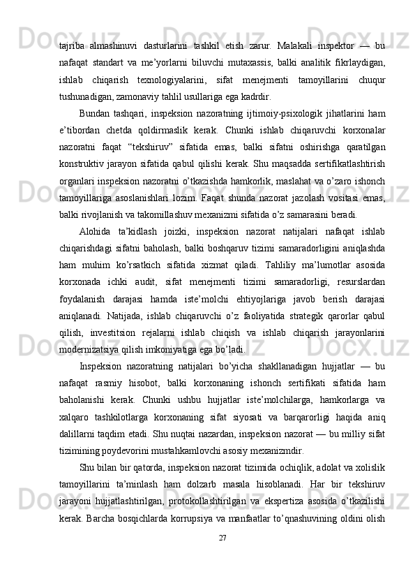 tajriba   almashinuvi   dasturlarini   tashkil   etish   zarur.   Malakali   inspektor   —   bu
nafaqat   standart   va   me’yorlarni   biluvchi   mutaxassis,   balki   analitik   fikrlaydigan,
ishlab   chiqarish   texnologiyalarini,   sifat   menejmenti   tamoyillarini   chuqur
tushunadigan, zamonaviy tahlil usullariga ega kadrdir.
Bundan   tashqari,   inspeksion   nazoratning   ijtimoiy-psixologik   jihatlarini   ham
e’tibordan   chetda   qoldirmaslik   kerak.   Chunki   ishlab   chiqaruvchi   korxonalar
nazoratni   faqat   “tekshiruv”   sifatida   emas,   balki   sifatni   oshirishga   qaratilgan
konstruktiv   jarayon   sifatida   qabul   qilishi   kerak.   Shu   maqsadda   sertifikatlashtirish
organlari inspeksion nazoratni o’tkazishda hamkorlik, maslahat  va o’zaro ishonch
tamoyillariga   asoslanishlari   lozim.   Faqat   shunda   nazorat   jazolash   vositasi   emas,
balki rivojlanish va takomillashuv mexanizmi sifatida o’z samarasini beradi.
Alohida   ta’kidlash   joizki,   inspeksion   nazorat   natijalari   nafaqat   ishlab
chiqarishdagi   sifatni   baholash,   balki   boshqaruv   tizimi   samaradorligini   aniqlashda
ham   muhim   ko’rsatkich   sifatida   xizmat   qiladi.   Tahliliy   ma’lumotlar   asosida
korxonada   ichki   audit,   sifat   menejmenti   tizimi   samaradorligi,   resurslardan
foydalanish   darajasi   hamda   iste’molchi   ehtiyojlariga   javob   berish   darajasi
aniqlanadi.   Natijada,   ishlab   chiqaruvchi   o’z   faoliyatida   strategik   qarorlar   qabul
qilish,   investitsion   rejalarni   ishlab   chiqish   va   ishlab   chiqarish   jarayonlarini
modernizatsiya qilish imkoniyatiga ega bo’ladi.
Inspeksion   nazoratning   natijalari   bo’yicha   shakllanadigan   hujjatlar   —   bu
nafaqat   rasmiy   hisobot,   balki   korxonaning   ishonch   sertifikati   sifatida   ham
baholanishi   kerak.   Chunki   ushbu   hujjatlar   iste’molchilarga,   hamkorlarga   va
xalqaro   tashkilotlarga   korxonaning   sifat   siyosati   va   barqarorligi   haqida   aniq
dalillarni taqdim etadi. Shu nuqtai nazardan, inspeksion nazorat — bu milliy sifat
tizimining poydevorini mustahkamlovchi asosiy mexanizmdir.
Shu bilan bir qatorda, inspeksion nazorat tizimida ochiqlik, adolat va xolislik
tamoyillarini   ta’minlash   ham   dolzarb   masala   hisoblanadi.   Har   bir   tekshiruv
jarayoni   hujjatlashtirilgan,   protokollashtirilgan   va   ekspertiza   asosida   o’tkazilishi
kerak. Barcha bosqichlarda korrupsiya va manfaatlar to’qnashuvining oldini olish
27 