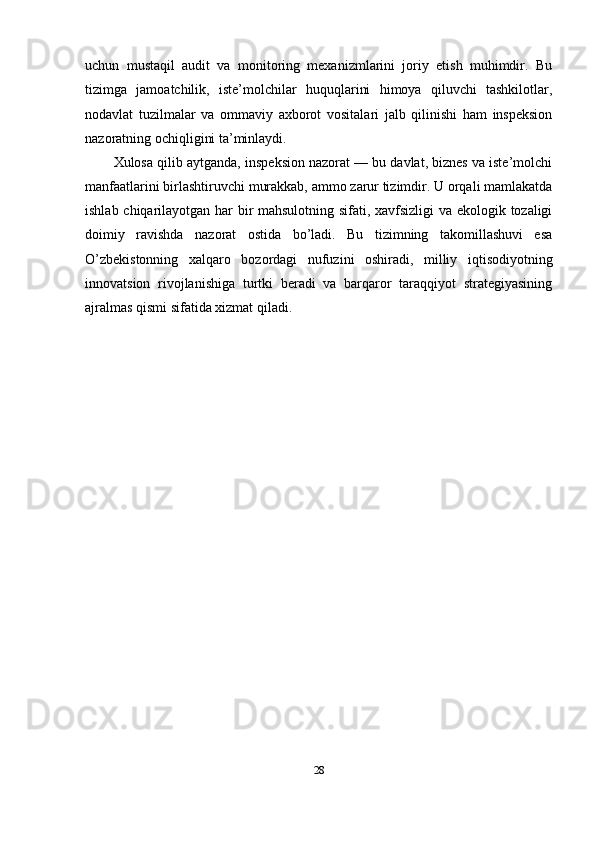 uchun   mustaqil   audit   va   monitoring   mexanizmlarini   joriy   etish   muhimdir.   Bu
tizimga   jamoatchilik,   iste’molchilar   huquqlarini   himoya   qiluvchi   tashkilotlar,
nodavlat   tuzilmalar   va   ommaviy   axborot   vositalari   jalb   qilinishi   ham   inspeksion
nazoratning ochiqligini ta’minlaydi.
Xulosa qilib aytganda, inspeksion nazorat — bu davlat, biznes va iste’molchi
manfaatlarini birlashtiruvchi murakkab, ammo zarur tizimdir. U orqali mamlakatda
ishlab chiqarilayotgan har bir mahsulotning sifati, xavfsizligi va ekologik tozaligi
doimiy   ravishda   nazorat   ostida   bo’ladi.   Bu   tizimning   takomillashuvi   esa
O’zbekistonning   xalqaro   bozordagi   nufuzini   oshiradi,   milliy   iqtisodiyotning
innovatsion   rivojlanishiga   turtki   beradi   va   barqaror   taraqqiyot   strategiyasining
ajralmas qismi sifatida xizmat qiladi.
28 