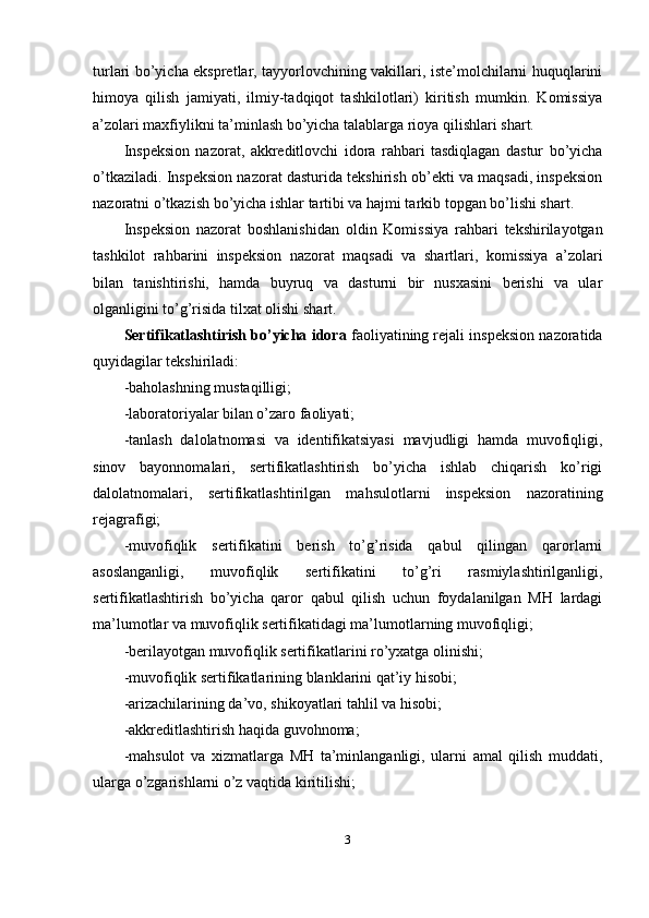 turlari bo’yicha ekspretlar, tayyorlovchining vakillari, iste’molchilarni huquqlarini
himoya   qilish   jamiyati,   ilmiy-tadqiqot   tashkilotlari)   kiritish   mumkin.   Komissiya
a’zolari maxfiylikni ta’minlash bo’yicha talablarga rioya qilishlari shart. 
Inspeksion   nazorat,   akkreditlovchi   idora   rahbari   tasdiqlagan   dastur   bo’yicha
o’tkaziladi. Inspeksion nazorat dasturida tekshirish ob’ekti va maqsadi, inspeksion
nazoratni o’tkazish bo’yicha ishlar tartibi va hajmi tarkib topgan bo’lishi shart. 
Inspeksion   nazorat   boshlanishidan   oldin   Komissiya   rahbari   tekshirilayotgan
tashkilot   rahbarini   inspeksion   nazorat   maqsadi   va   shartlari,   komissiya   a’zolari
bilan   tanishtirishi,   hamda   buyruq   va   dasturni   bir   nusxasini   berishi   va   ular
olganligini to’g’risida tilxat olishi shart. 
Sertifikatlashtirish bo’yicha idora  faoliyatining rejali inspeksion nazoratida
quyidagilar tekshiriladi: 
-baholashning mustaqilligi; 
-laboratoriyalar bilan o’zaro faoliyati; 
-tanlash   dalolatnomasi   va   identifikatsiyasi   mavjudligi   hamda   muvofiqligi,
sinov   bayonnomalari,   sertifikatlashtirish   bo’yicha   ishlab   chiqarish   ko’rigi
dalolatnomalari,   sertifikatlashtirilgan   mahsulotlarni   inspeksion   nazoratining
rejagrafigi; 
-muvofiqlik   sertifikatini   berish   to’g’risida   qabul   qilingan   qarorlarni
asoslanganligi,   muvofiqlik   sertifikatini   to’g’ri   rasmiylashtirilganligi,
sertifikatlashtirish   bo’yicha   qaror   qabul   qilish   uchun   foydalanilgan   MH   lardagi
ma’lumotlar va muvofiqlik sertifikatidagi ma’lumotlarning muvofiqligi; 
-berilayotgan muvofiqlik sertifikatlarini ro’yxatga olinishi; 
-muvofiqlik sertifikatlarining blanklarini qat’iy hisobi; 
-arizachilarining da’vo, shikoyatlari tahlil va hisobi; 
-akkreditlashtirish haqida guvohnoma; 
-mahsulot   va   xizmatlarga   MH   ta’minlanganligi,   ularni   amal   qilish   muddati,
ularga o’zgarishlarni o’z vaqtida kiritilishi; 
3 