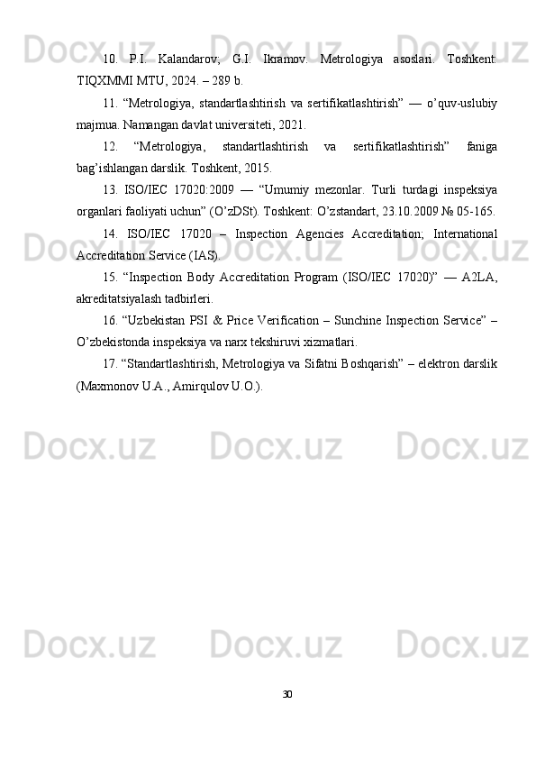 10.   P.I.   Kalandarov;   G.I.   Ikramov.   Metrologiya   asoslari.   Toshkent:
TIQXMMI MTU, 2024. – 289 b. 
11.   “Metrologiya,   standartlashtirish   va   sertifikatlashtirish”   —   o’quv-uslubiy
majmua. Namangan davlat universiteti, 2021. 
12.   “Metrologiya,   standartlashtirish   va   sertifikatlashtirish”   faniga
bag’ishlangan darslik. Toshkent, 2015. 
13.   ISO/IEC   17020:2009   —   “Umumiy   mezonlar.   Turli   turdagi   inspeksiya
organlari faoliyati uchun” (O’zDSt). Toshkent: O’zstandart, 23.10.2009 № 05-165.
14.   ISO/IEC   17020   –   Inspection   Agencies   Accreditation;   International
Accreditation Service (IAS). 
15.   “Inspection   Body   Accreditation   Program   (ISO/IEC   17020)”   —   A2LA,
akreditatsiyalash tadbirleri. 
16.   “Uzbekistan   PSI   &   Price   Verification   –   Sunchine   Inspection   Service”   –
O’zbekistonda inspeksiya va narx tekshiruvi xizmatlari. 
17. “Standartlashtirish, Metrologiya va Sifatni Boshqarish” – elektron darslik
(Maxmonov U.A., Amirqulov U.O.). 
30 