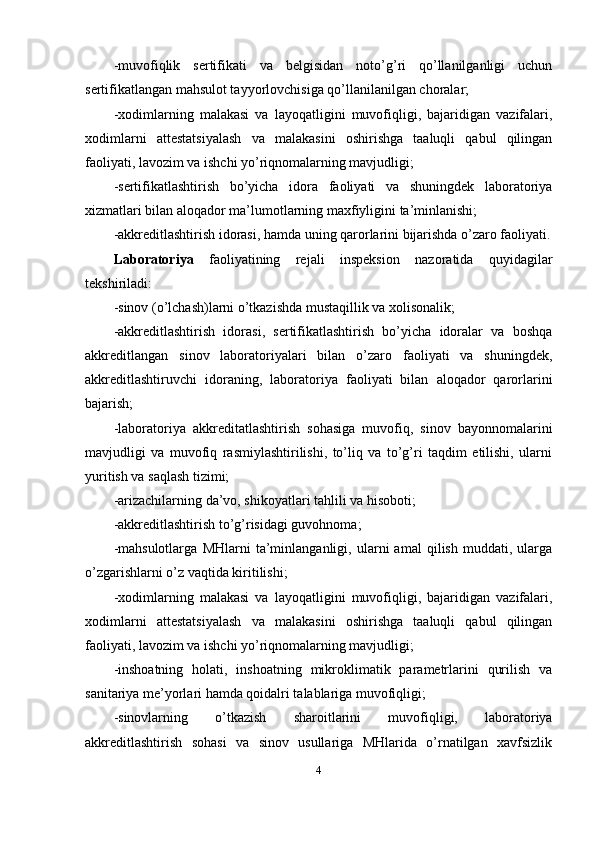-muvofiqlik   sertifikati   va   belgisidan   noto’g’ri   qo’llanilganligi   uchun
sertifikatlangan mahsulot tayyorlovchisiga qo’llanilanilgan choralar; 
-xodimlarning   malakasi   va   layoqatligini   muvofiqligi,   bajaridigan   vazifalari,
xodimlarni   attestatsiyalash   va   malakasini   oshirishga   taaluqli   qabul   qilingan
faoliyati, lavozim va ishchi yo’riqnomalarning mavjudligi; 
-sertifikatlashtirish   bo’yicha   idora   faoliyati   va   shuningdek   laboratoriya
xizmatlari bilan aloqador ma’lumotlarning maxfiyligini ta’minlanishi; 
-akkreditlashtirish idorasi, hamda uning qarorlarini bijarishda o’zaro faoliyati.
Laboratoriya   faoliyatining   rejali   inspeksion   nazoratida   quyidagilar
tekshiriladi: 
-sinov (o’lchash)larni o’tkazishda mustaqillik va xolisonalik; 
-akkreditlashtirish   idorasi,   sertifikatlashtirish   bo’yicha   idoralar   va   boshqa
akkreditlangan   sinov   laboratoriyalari   bilan   o’zaro   faoliyati   va   shuningdek,
akkreditlashtiruvchi   idoraning,   laboratoriya   faoliyati   bilan   aloqador   qarorlarini
bajarish; 
-laboratoriya   akkreditatlashtirish   sohasiga   muvofiq,   sinov   bayonnomalarini
mavjudligi   va   muvofiq   rasmiylashtirilishi,   to’liq   va   to’g’ri   taqdim   etilishi,   ularni
yuritish va saqlash tizimi; 
-arizachilarning da’vo, shikoyatlari tahlili va hisoboti; 
-akkreditlashtirish to’g’risidagi guvohnoma; 
-mahsulotlarga   MHlarni   ta’minlanganligi,   ularni   amal   qilish   muddati,   ularga
o’zgarishlarni o’z vaqtida kiritilishi; 
-xodimlarning   malakasi   va   layoqatligini   muvofiqligi,   bajaridigan   vazifalari,
xodimlarni   attestatsiyalash   va   malakasini   oshirishga   taaluqli   qabul   qilingan
faoliyati, lavozim va ishchi yo’riqnomalarning mavjudligi; 
-inshoatning   holati,   inshoatning   mikroklimatik   parametrlarini   qurilish   va
sanitariya me’yorlari hamda qoidalri talablariga muvofiqligi; 
-sinovlarning   o’tkazish   sharoitlarini   muvofiqligi,   laboratoriya
akkreditlashtirish   sohasi   va   sinov   usullariga   MHlarida   o’rnatilgan   xavfsizlik
4 