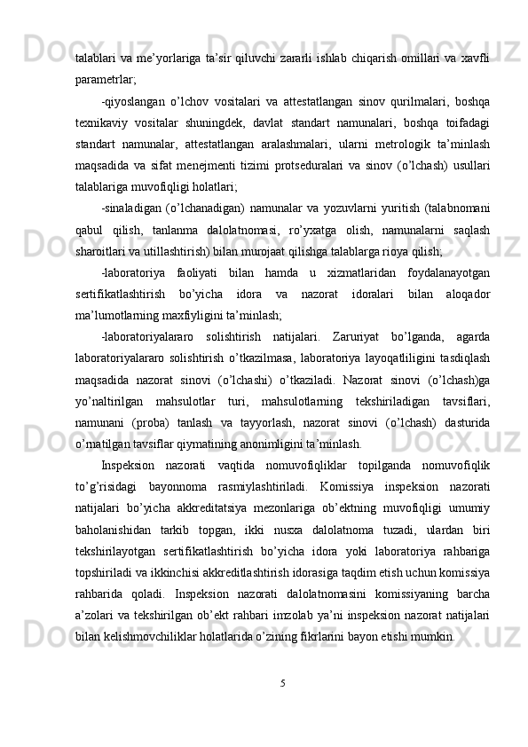 talablari   va   me’yorlariga   ta’sir   qiluvchi   zararli   ishlab   chiqarish   omillari   va   xavfli
parametrlar; 
-qiyoslangan   o’lchov   vositalari   va   attestatlangan   sinov   qurilmalari,   boshqa
texnikaviy   vositalar   shuningdek,   davlat   standart   namunalari,   boshqa   toifadagi
standart   namunalar,   attestatlangan   aralashmalari,   ularni   metrologik   ta’minlash
maqsadida   va   sifat   menejmenti   tizimi   protseduralari   va   sinov   (o’lchash)   usullari
talablariga muvofiqligi holatlari; 
-sinaladigan   (o’lchanadigan)   namunalar   va   yozuvlarni   yuritish   (talabnomani
qabul   qilish,   tanlanma   dalolatnomasi,   ro’yxatga   olish,   namunalarni   saqlash
sharoitlari va utillashtirish) bilan murojaat qilishga talablarga rioya qilish; 
-laboratoriya   faoliyati   bilan   hamda   u   xizmatlaridan   foydalanayotgan
sertifikatlashtirish   bo’yicha   idora   va   nazorat   idoralari   bilan   aloqador
ma’lumotlarning maxfiyligini ta’minlash; 
-laboratoriyalararo   solishtirish   natijalari.   Zaruriyat   bo’lganda,   agarda
laboratoriyalararo   solishtirish   o’tkazilmasa,   laboratoriya   layoqatliligini   tasdiqlash
maqsadida   nazorat   sinovi   (o’lchashi)   o’tkaziladi.   Nazorat   sinovi   (o’lchash)ga
yo’naltirilgan   mahsulotlar   turi,   mahsulotlarning   tekshiriladigan   tavsiflari,
namunani   (proba)   tanlash   va   tayyorlash,   nazorat   sinovi   (o’lchash)   dasturida
o’rnatilgan tavsiflar qiymatining anonimligini ta’minlash. 
Inspeksion   nazorati   vaqtida   nomuvofiqliklar   topilganda   nomuvofiqlik
to’g’risidagi   bayonnoma   rasmiylashtiriladi.   Komissiya   inspeksion   nazorati
natijalari   bo’yicha   akkreditatsiya   mezonlariga   ob’ektning   muvofiqligi   umumiy
baholanishidan   tarkib   topgan,   ikki   nusxa   dalolatnoma   tuzadi,   ulardan   biri
tekshirilayotgan   sertifikatlashtirish   bo’yicha   idora   yoki   laboratoriya   rahbariga
topshiriladi va ikkinchisi akkreditlashtirish idorasiga taqdim etish uchun komissiya
rahbarida   qoladi.   Inspeksion   nazorati   dalolatnomasini   komissiyaning   barcha
a’zolari   va  tekshirilgan   ob’ekt   rahbari   imzolab   ya’ni   inspeksion   nazorat   natijalari
bilan kelishmovchiliklar holatlarida o’zining fikrlarini bayon etishi mumkin. 
5 
