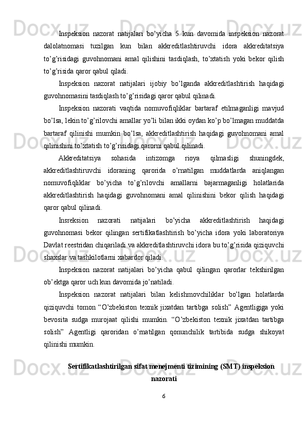 Inspeksion   nazorat   natijalari   bo’yicha   5   kun   davomida   inspeksion   nazorat
dalolatnomasi   tuzilgan   kun   bilan   akkreditlashtiruvchi   idora   akkreditatsiya
to’g’risidagi   guvohnomani   amal   qilishini   tasdiqlash,   to’xtatish   yoki   bekor   qilish
to’g’risida qaror qabul qiladi. 
Inspeksion   nazorat   natijalari   ijobiy   bo’lganda   akkreditlashtirish   haqidagi
guvohnomasini tasdiqlash to’g’risidagi qaror qabul qilinadi. 
Inspeksion   nazorati   vaqtida   nomuvofiqliklar   bartaraf   etilmaganligi   mavjud
bo’lsa, lekin to’g’rilovchi amallar yo’li bilan ikki oydan ko’p bo’lmagan muddatda
bartaraf   qilinishi   mumkin   bo’lsa,   akkreditlashtirish   haqidagi   guvohnomani   amal
qilinishini to’xtatish to’g’risidagi qarorni qabul qilinadi. 
Akkreditatsiya   sohasida   intizomga   rioya   qilmasligi   shuningdek,
akkreditlashtiruvchi   idoraning   qarorida   o’rnatilgan   muddatlarda   aniqlangan
nomuvofiqliklar   bo’yicha   to’g’rilovchi   amallarni   bajarmaganligi   holatlarida
akkreditlashtirish   haqidagi   guvohnomani   amal   qilinishini   bekor   qilish   haqidagi
qaror qabul qilinadi. 
Insreksion   nazorati   natijalari   bo’yicha   akkreditlashtirish   haqidagi
guvohnomasi   bekor   qilingan   sertifikatlashtirish   bo’yicha   idora   yoki   laboratoriya
Davlat reestridan chiqariladi va akkreditlashtiruvchi idora bu to’g’risida qiziquvchi
shaxslar va tashkilotlarni xabardor qiladi. 
Inspeksion   nazorat   natijalari   bo’yicha   qabul   qilingan   qarorlar   tekshirilgan
ob’ektga qaror uch kun davomida jo’natiladi. 
Inspeksion   nazorat   natijalari   bilan   kelishmovchiliklar   bo’lgan   holatlarda
qiziquvchi   tomon   “O’zbekiston   texnik   jixatdan   tartibga   solish”   Agentligiga   yoki
bevosita   sudga   murojaat   qilishi   mumkin.   “O’zbekiston   texnik   jixatdan   tartibga
solish”   Agentligi   qaroridan   o’rnatilgan   qonunchilik   tartibida   sudga   shikoyat
qilinishi mumkin. 
 
Sertifikatlashtirilgan sifat menejmenti tizimining (SMT) inspeksion
nazorati
6 
