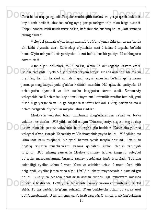 Tana   bi   oz   orqaga   egiladi.   Panjalar   musht   qilib   turiladi   va   yerga   qarab   bukiladi,
keyin   zarb   beriladi,   shundan   sо’ng   oyoq   pastga   tushgan   tо’p   bilan   birga   tushadi.
Tshpni qancha kchli urush zarur bо’lsa, kaft shuncha bushroq bо’lsa, kaft shuncha
tarang qilinadi. 
Voleybol jamoali о’yin turiga mansub bо’lib, о’yinda ikki jamoa xar birida
olit   kishi   о’ynashi   shart.   Zahiradagi   о’yinchilar   soni   2   tadan   6   tagacha   bо’lishi
kerak.О’yin uch yoki besh partiyadan iborat bо’lib, har bir partiya 25 ochkogacha
davom etadi.
  Agar   о’yin   ochkolari   25-25   bо’lsa,   о’yin   27   ochkogacha   davom   etadi.
Sо’ngi partiyada 3 yoki 5 о’yin hisobi “tayom breyk” asosida olib boriladi. YA’ni
о’yindagi   har   bir   harakat   kiritish   huquqi   qaysi   jamoadan   bо’lishi   qat’iy   nazar
jamoaga   mag‘lubiyat   yoki   g‘alaba   keltirish   mumkin.   Hal   qiluvchi   partiyada   15
ochkogacha   о’ynaladi   va   ikki   ochko   farqigacha   davom   etadi.   Zamonaviy
voleybolda har 8 ochkodan keyin texnik taym-aut 1 minutlik tanaffus beriladi, yani
hisob   8   ga   yorganda   va   16   ga   borganda   tanaffus   beriladi.   Oxirgi   partiyada   esa   8
ochko bо’lganda о’yinchilar maydon almashadilar.
Moskvada   voleybol   bilan   muntazam   shug‘ullanishiga   sa’nat   va   teater
vakillari kirishdilar. 1923 yilda tashkil eitlgan “Dinama jamiyati sportining boshqa
turlari   bilan   bir   qatorda   voleybolni   ham   targ‘ib   qila   boshladi.   Xuddi   shu   yillarda
voleybol о’zoq sharqda Xabarskiy va Vladivostokda paydo bо’ldi. 1925 yildan esa
Ukrainada   ham   rivojlandi.   Voleybol   hamma   yerda   tarqala   boshladi.   Shu   bilan
bog‘liq   ravishda   musobaqalarni   yagona   qoidalarni   ishlab   chiqish   zaruriyati
tо’g‘ildi.   1925   yilning   yanvarida   Moskva   jismoniy   tarbiya   kengashi   voleybol
bо’yicha   musobaqalarning   birinchi   rasmiy   qoidalarni   tuzib   tasdiqladi.   Tо’rning
balandligi   ayollar   uchun   2   metr   20sm   va   erkaklar   uchun   2   metr   40sm   qilib
belgilandi. Ayollar jamoalarida о’yin 15x7,5 о’lchami maydochada о’tkaziladigan
bо’ldi.   1926   yilda   Moskva   qoidalariga   asosan   birinchi   liga   muntazam   ravishda
о’tkazila   boshlandi.   1928   yilda   Moskvada   doimiy   xakamlar   uyushmasi   tashkil
etildi.   Tо‘pni   pastdan   tо‘g‘riga   oshirish.   О‘yin   boshlovchi   uchun   bu   asosiy   usul
bо‘lib xisoblanadi. U tur tomonga qarab turib bajaradi. О‘yinchi tirsakdan bukilgan
11 