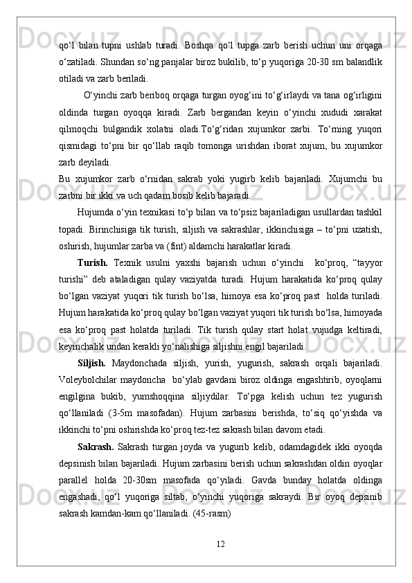 qо‘l   bilan   tupni   ushlab   turadi.   Boshqa   qо‘l   tupga   zarb   berish   uchun   uni   orqaga
о‘zatiladi. Shundan sо‘ng panjalar biroz bukilib, tо‘p yuqoriga 20-30 sm balandlik
otiladi va zarb beriladi. 
О‘yinchi zarb beriboq orqaga turgan oyog‘ini tо‘g‘irlaydi va tana og‘irligini
oldinda   turgan   oyoqqa   kiradi.   Zarb   bergandan   keyin   о‘yinchi   xududi   xarakat
qilmoqchi   bulgandik   xolatni   oladi.Tо‘g‘ridan   xujumkor   zarbi.   Tо‘rning   yuqori
qismidagi   tо‘pni   bir   qо‘llab   raqib   tomonga   urishdan   iborat   xujum,   bu   xujumkor
zarb deyiladi. 
Bu   xujumkor   zarb   о‘rnidan   sakrab   yoki   yugirb   kelib   bajariladi.   Xujumchi   bu
zarbni bir ikki va uch qadam bosib kelib bajaradi. 
Hujumda o‘yin texnikasi to‘p bilan va to‘psiz bajariladigan usullardan tashkil
topadi.   Birinchisiga   tik   turish,   siljish   va   sakrashlar,   ikkinchisiga   –   to‘pni   uzatish,
oshirish, hujumlar zarba va (fint) aldamchi harakatlar kiradi.
Turish.   Texnik   usulni   yaxshi   bajarish   uchun   o‘yinchi     ko‘proq,   “tayyor
turishi”   deb   ataladigan   qulay   vaziyatda   turadi.   Hujum   harakatida   ko‘proq   qulay
bo‘lgan   vaziyat   yuqori   tik   turish   bo‘lsa,   himoya   esa   ko‘proq   past     holda   turiladi.
Hujum harakatida ko‘proq qulay bo‘lgan vaziyat yuqori tik turish bo‘lsa, himoyada
esa   ko‘proq   past   holatda   turiladi.   Tik   turish   qulay   start   holat   vujudga   keltiradi,
keyinchalik undan kerakli yo‘nalishiga siljishni engil bajariladi. 
Siljish.   Maydonchada   siljish,   yurish,   yugurish,   sakrash   orqali   bajariladi.
Voleybolchilar   maydoncha     bo‘ylab   gavdani   biroz   oldinga   engashtirib,   oyoqlarni
engilgina   bukib,   yumshoqqina   siljiydilar.   To‘pga   kelish   uchun   tez   yugurish
qo‘llaniladi   (3-5m   masofadan).   Hujum   zarbasini   berishda,   to‘siq   qo‘yishda   va
ikkinchi to‘pni oshirishda ko‘proq tez-tez sakrash bilan davom etadi.
Sakrash.   Sakrash   turgan   joyda   va   yugurib   kelib,   odamdagidek   ikki   oyoqda
depsinish bilan bajariladi. Hujum zarbasini berish uchun sakrashdan oldin oyoqlar
parallel   holda   20-30sm   masofada   qo‘yiladi.   Gavda   bunday   holatda   oldinga
engashadi,   qo‘l   yuqoriga   siltab,   o‘yinchi   yuqoriga   sakraydi.   Bir   oyoq   depsinib
sakrash kamdan-kam qo‘llaniladi. (45-rasm)
12 