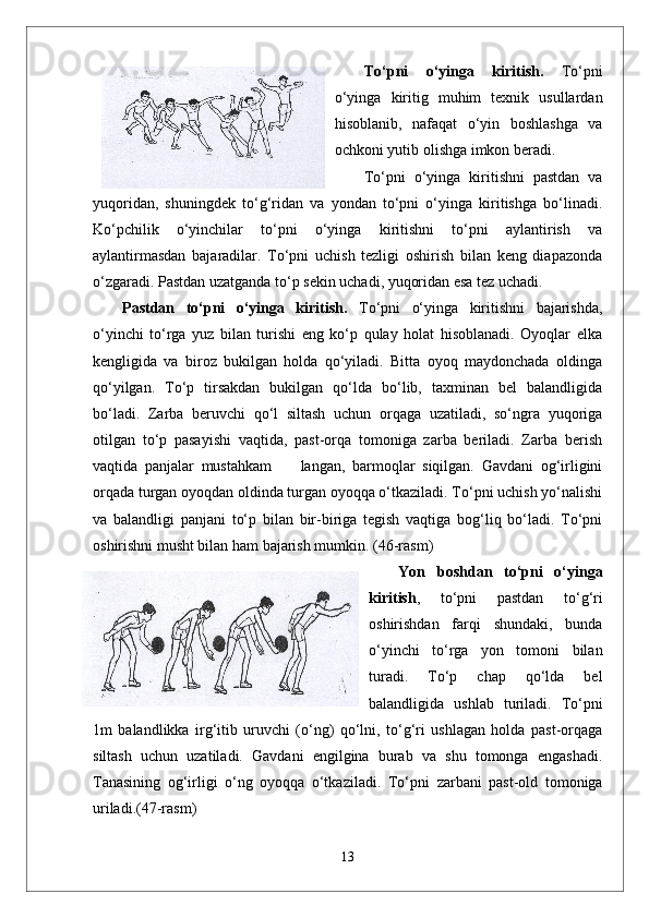To‘pni   o‘yinga   kiritish.   To‘pni
o‘yinga   kiritig   muhim   texnik   usullardan
hisoblanib,   nafaqat   o‘yin   boshlashga   va
ochkoni yutib olishga imkon beradi. 
To‘pni   o‘yinga   kiritishni   pastdan   va
yuqoridan,   shuningdek   to‘g‘ridan   va   yondan   to‘pni   o‘yinga   kiritishga   bo‘linadi.
Ko‘pchilik   o‘yinchilar   to‘pni   o‘yinga   kiritishni   to‘pni   aylantirish   va
aylantirmasdan   bajaradilar.   To‘pni   uchish   tezligi   oshirish   bilan   keng   diapazonda
o‘zgaradi. Pastdan uzatganda to‘p sekin uchadi, yuqoridan esa tez uchadi. 
Pastdan   to‘pni   o‘yinga   kiritish.   To‘pni   o‘yinga   kiritishni   bajarishda,
o‘yinchi   to‘rga   yuz   bilan   turishi   eng   ko‘p   qulay   holat   hisoblanadi.   Oyoqlar   elka
kengligida   va   biroz   bukilgan   holda   qo‘yiladi.   Bitta   oyoq   maydonchada   oldinga
qo‘yilgan.   To‘p   tirsakdan   bukilgan   qo‘lda   bo‘lib,   taxminan   bel   balandligida
bo‘ladi.   Zarba   beruvchi   qo‘l   siltash   uchun   orqaga   uzatiladi,   so‘ngra   yuqoriga
otilgan   to‘p   pasayishi   vaqtida,   past-orqa   tomoniga   zarba   beriladi.   Zarba   berish
vaqtida   panjalar   mustahkam         langan,   barmoqlar   siqilgan.   Gavdani   og‘irligini
orqada turgan oyoqdan oldinda turgan oyoqqa o‘tkaziladi. To‘pni uchish yo‘nalishi
va   balandligi   panjani   to‘p   bilan   bir-biriga   tegish   vaqtiga   bog‘liq   bo‘ladi.   To‘pni
oshirishni musht bilan ham bajarish mumkin.  (46-rasm)
Yon   boshdan   to‘pni   o‘yinga
kiritish ,   to‘pni   pastdan   to‘g‘ri
oshirishdan   farqi   shundaki,   bunda
o‘yinchi   to‘rga   yon   tomoni   bilan
turadi.   To‘p   chap   qo‘lda   bel
balandligida   ushlab   turiladi.   To‘pni
1m   balandlikka   irg‘itib   uruvchi   (o‘ng)   qo‘lni,   to‘g‘ri   ushlagan   holda   past-orqaga
siltash   uchun   uzatiladi.   Gavdani   engilgina   burab   va   shu   tomonga   engashadi.
Tanasining   og‘irligi   o‘ng   oyoqqa   o‘tkaziladi.   To‘pni   zarbani   past-old   tomoniga
uriladi. (47-rasm)
13 