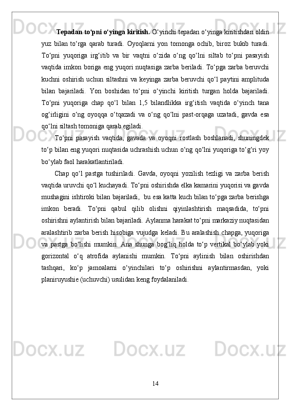   Tepadan to‘pni o‘yinga kiritish.  O‘yinchi tepadan o‘yinga kiritishdan oldin
yuz   bilan   to‘rga   qarab   turadi.   Oyoqlarni   yon   tomonga   ochib,   biroz   bukib   turadi.
To‘pni   yuqoriga   irg‘itib   va   bir   vaqtni   o‘zida   o‘ng   qo‘lni   siltab   to‘pni   pasayish
vaqtida imkon boriga eng yuqori  nuqtasiga zarba beriladi. To‘pga zarba beruvchi
kuchni   oshirish  uchun  siltashni  va  keyinga   zarba  beruvchi   qo‘l  paytini  amplituda
bilan   bajariladi.   Yon   boshidan   to‘pni   o‘yinchi   kiritish   turgan   holda   bajariladi.
To‘pni   yuqoriga   chap   qo‘l   bilan   1,5   bilandlikka   irg‘itish   vaqtida   o‘yinch   tana
og‘irligini   o‘ng   oyoqqa   o‘tqazadi   va   o‘ng   qo‘lni   past-orqaga   uzatadi,   gavda   esa
qo‘lni siltash tomoniga qarab egiladi. 
To‘pni   pasayish   vaqtida,   gavada   va   oyoqni   rostlash   boshlanadi,   shuningdek
to‘p bilan eng yuqori nuqtasida uchrashish uchun o‘ng qo‘lni yuqoriga to‘g‘ri yoy
bo‘ylab faol harakatlantiriladi. 
Chap   qo‘l   pastga   tushiriladi.   Gavda,   oyoqni   yozilish   tezligi   va   zarba   berish
vaqtida uruvchi qo‘l kuchayadi. To‘pni oshirishda elka kamarini yuqorisi va gavda
mushagini ishtiroki bilan bajariladi,  bu esa katta kuch bilan to‘pga zarba berishga
imkon   beradi.   To‘pni   qabul   qilib   olishni   qiyinlashtirish   maqsadida,   to‘pni
oshirishni aylantirish bilan bajariladi. Aylanma harakat to‘pni markaziy nuqtasidan
aralashtirib zarba  berish  hisobiga  vujudga  keladi.  Bu  aralashish   chapga,  yuqoriga
va   pastga   bo‘lishi   mumkin.   Ana   shunga   bog‘liq   holda   to‘p   vertikal   bo‘ylab   yoki
gorizontal   o‘q   atrofida   aylanishi   mumkin.   To‘pni   aylinish   bilan   oshirishdan
tashqari,   ko‘p   jamoalarni   o‘yinchilari   to‘p   oshirishni   aylantirmasdan,   yoki
planiruyushie (uchuvchi) usulidan keng foydalaniladi. 
14 