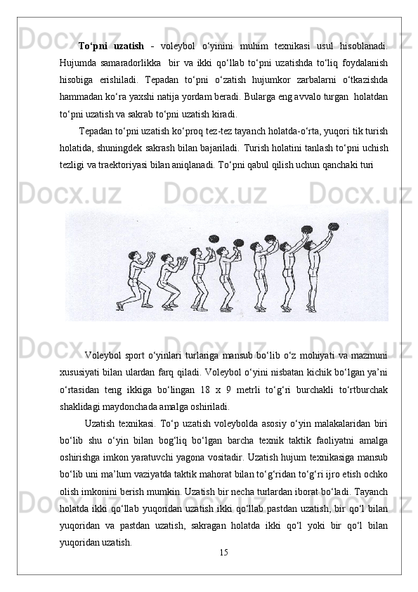 To‘pni   uzatish   -   voleybol   o‘yinini   muhim   texnikasi   usul   hisoblanadi.
Hujumda   samaradorlikka     bir   va   ikki   qo‘llab   to‘pni   uzatishda   to‘liq   foydalanish
hisobiga   erishiladi.   Tepadan   to‘pni   o‘zatish   hujumkor   zarbalarni   o‘tkazishda
hammadan ko‘ra yaxshi natija yordam beradi. Bularga eng avvalo turgan  holatdan
to‘pni uzatish va sakrab to‘pni uzatish kiradi.
Tepadan to‘pni uzatish   ko‘proq tez-tez tayanch holatda-o‘rta, yuqori tik turish
holatida, shuningdek sakrash bilan bajariladi.   Turish holatini tanlash to‘pni uchish
tezligi va traektoriyasi bilan aniqlanadi. To‘pni qabul qilish uchun qanchaki turi
Voleybol   sport   о‘yinlari   turlariga   mansub   bо‘lib   о‘z   mohiyati   va   mazmuni
xususiyati bilan ulardan farq qiladi. Voleybol о‘yini nisbatan kichik bо‘lgan ya’ni
о‘rtasidan   teng   ikkiga   bо‘lingan   18   x   9   metrli   tо‘g‘ri   burchakli   tо‘rtburchak
shaklidagi maydonchada amalga oshiriladi. 
Uzatish   texnikasi.   Tо‘p   uzatish   voleybolda   asosiy   о‘yin   malakalaridan   biri
bо‘lib   shu   о‘yin   bilan   bog‘liq   bо‘lgan   barcha   texnik   taktik   faoliyatni   amalga
oshirishga imkon yaratuvchi yagona vositadir. Uzatish hujum texnikasiga mansub
bо‘lib uni ma’lum vaziyatda taktik mahorat bilan tо‘g‘ridan tо‘g‘ri ijro etish ochko
olish imkonini berish mumkin. Uzatish bir necha turlardan iborat bо‘ladi. Tayanch
holatda  ikki   qо‘llab  yuqoridan  uzatish   ikki   qо‘llab  pastdan   uzatish,   bir  qо‘l   bilan
yuqoridan   va   pastdan   uzatish,   sakragan   holatda   ikki   qо‘l   yoki   bir   qо‘l   bilan
yuqoridan uzatish.
15 