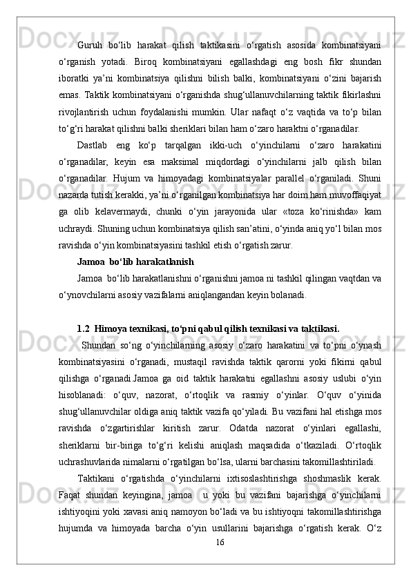 Guruh   bo‘lib   harakat   qilish   taktikasini   o‘rgatish   asosida   kombinatsiyani
o‘rganish   yotadi.   Biroq   kombinatsiyani   egallashdagi   eng   bosh   fikr   shundan
iboratki   ya’ni   kombinatsiya   qilishni   bilish   balki,   kombinatsiyani   o‘zini   bajarish
emas. Taktik kombinatsiyani o‘rganishda shug‘ullanuvchilarning taktik fikirlashni
rivojlantirish   uchun   foydalanishi   mumkin.   Ular   nafaqt   o‘z   vaqtida   va   to‘p   bilan
to‘g‘ri harakat qilishni balki sheriklari bilan ham o‘zaro haraktni o‘rganadilar.
Dastlab   eng   ko‘p   tarqalgan   ikki-uch   o‘yinchilarni   o‘zaro   harakatini
o‘rganadilar,   keyin   esa   maksimal   miqdordagi   o‘yinchilarni   jalb   qilish   bilan
o‘rganadilar.   Hujum   va   himoyadagi   kombinatsiyalar   parallel   o‘rganiladi.   Shuni
nazarda tutish kerakki, ya’ni o‘rganilgan kombinatsiya har doim ham muvoffaqiyat
ga   olib   kelavermaydi,   chunki   o‘yin   jarayonida   ular   «toza   ko‘rinishda»   kam
uchraydi. Shuning uchun kombinatsiya qilish san’atini, o‘yinda aniq yo‘l bilan mos
ravishda o‘yin kombinatsiyasini tashkil etish o‘rgatish zarur.
Jamoa  bo‘lib harakatlanish
Jamoa  bo‘lib harakatlanishni o‘rganishni jamoa ni tashkil qilingan vaqtdan va
o‘ynovchilarni asosiy vazifalarni aniqlangandan keyin bolanadi. 
1.2  Himoya texnikasi, tо‘pni qabul qilish texnikasi va taktikasi.
  Shundan   so‘ng   o‘yinchilarning   asosiy   o‘zaro   harakatini   va   to‘pni   o‘ynash
kombinatsiyasini   o‘rganadi,   mustaqil   ravishda   taktik   qarorni   yoki   fikirni   qabul
qilishga   o‘rganadi.Jamoa   ga   oid   taktik   harakatni   egallashni   asosiy   uslubi   o‘yin
hisoblanadi:   o‘quv,   nazorat,   o‘rtoqlik   va   rasmiy   o‘yinlar.   O‘quv   o‘yinida
shug‘ullanuvchilar oldiga aniq taktik vazifa qo‘yiladi. Bu vazifani hal etishga mos
ravishda   o‘zgartirishlar   kiritish   zarur.   Odatda   nazorat   o‘yinlari   egallashi,
sheriklarni   bir-biriga   to‘g‘ri   kelishi   aniqlash   maqsadida   o‘tkaziladi.   O‘rtoqlik
uchrashuvlarida nimalarni o‘rgatilgan bo‘lsa, ularni barchasini takomillashtiriladi.
Taktikani   o‘rgatishda   o‘yinchilarni   ixtisoslashtirishga   shoshmaslik   kerak.
Faqat   shundan   keyingina,   jamoa     u   yoki   bu   vazifani   bajarishga   o‘yinchilarni
ishtiyoqini yoki xavasi aniq namoyon bo‘ladi va bu ishtiyoqni takomillashtirishga
hujumda   va   himoyada   barcha   o‘yin   usullarini   bajarishga   o‘rgatish   kerak.   O‘z
16 