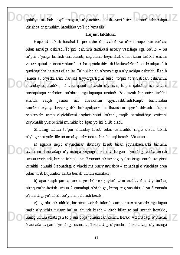 qobilyatini   hali   egallamagan,   o‘yinchini   taktik   vazifasini   takomillashtirishga
kirishda eng muhim hatolikka yo‘l qo‘ymaslik.
Hujum taktikasi
Hujumda   taktik   harakat   to‘pni   oshirish,   uzatish   va   o‘zini   hujumkor   zarbasi
bilan   amalga   oshiradi.To‘pni   oshirish   taktikasi   asosiy   vazifaga   ega   bo‘lib   –   bu
to‘pni   o‘yinga   kiritish   hisoblanib,   raqiblarni   keyinchalik   harakatni   tashkil   etishni
va uni qabul qilishni imkon boricha qiyinlashtiradi.Uzatuvchilar buni hisobga olib
quyidagicha harakat qiladilar.To‘pni bo‘sh o‘ynaydigan o‘yinchiga oshirish. Raqib
jamoa   si   o‘yichilarini   har   xil   tayyorgarligini   bilib,   to‘pni   to‘r   ustidan   oshirishni
shunday   bajaradiki,     chunki   qabul   qiluvchi   o‘yinchi,   to‘pni   qabul   qilish   usulini
boshqalarga   nisbatan   bo‘shroq   egallaganga   uzatadi.   Bu   javob   hujumini   tashkil
etishda   raqib   jamoa   sini   harakatini   qiyinlashtiradi.Raqib   tomonidan
kombinatsiyaga   tayyorgarlik   ko‘rayotganini   o‘tkazishini   qiyinlashtiradi.   To‘pni
oshiruvchi   raqib   o‘yichilarni   joylashishini   ko‘radi,   raqib   harakatidagi   extimol
keyichalik yuz berishi mumkin bo‘lgan yo‘lni bilib oladi. 
Shuning   uchun   to‘pni   shunday   hisob   bilan   oshiradiki   raqib   o‘zini   taktik
o‘ylaganini yoki fikrini amalga oshirishi uchun halaqt beradi. Masalan: 
a)   agarda   raqib   o‘yinchilar   shunday   hisob   bilan   joylashadilarki   birinchi
uzatishni   3   zonadagi   o‘yinchiga   keyingi   4   zonada   turgan   o‘yinchiga   zarba   berish
uchun uzatiladi, bunda to‘pni 1 va 2 zonani o‘rtasidagi yo‘nalishga qarab uzayishi
kerakki, chunki 3 zonadagi o‘yinchi majburiy ravishda 4 zonadagi o‘yinchiga orqa
bilan turib hujumkor zarba berish uchun uzatiladi;
b)   agar   raqib   jamoa   sini   o‘yinchilarini   joylashuvini   xuddu   shunday   bo‘lsa,
biroq zarba berish uchun 2 zonadagi  o‘yichiga, biroq eng yaxshisi  4 va 5 zonada
o‘rtasidagi yo‘nalish bo‘yicha oshirish kerak. 
v) agarda to‘r oldida, birinchi uzatish bilan hujum zarbasini yaxshi egallagan
raqib   o‘yinchisi   turgan   bo‘lsa,   shunda   hisob   –   kitob   bilan   to‘pni   uzatish   kerakki,
uning uchun uzatilgan to‘p uni orqa tomonidan kelishi kerak: 4 zonadagi o‘yinchi,
5 zonada turgan o‘yinchiga oshiradi; 2 zonadagi o‘yinchi – 1 zonadagi o‘yinchiga
17 