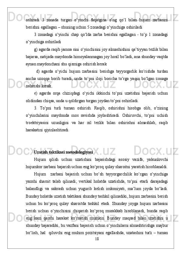 oshiradi   3   zonada   turgan   o‘yinchi   faqatgina   o‘ng   qo‘l   bilan   hujum   zarbasini
berishni egallagan – shuning uchun 5 zonadagi o‘yinchiga oshiriladi 
3   zonadagi   o‘yinchi   chap   qo‘lda   zarba   berishni   egallagan   -   to‘p   1   zonadagi
o‘yinchiga oshiriladi 
g) agarda raqib jamoa sini o‘yinchisini joy almashishini qa’tiyyan tezlik bilan
bajarsa, natijada maydonda himoyalanmagan joy hosil bo‘ladi, ana shunday vaqtda
aynan maydonchani shu qismiga oshirish kerak 
  d)   agarda   o‘yichi   hujum   zarbasini   berishga   tayyorgarlik   ko‘rishda   turdan
ancha   uzoqqa   borib   turadi,   unda   to‘pni   iloji   boricha   to‘rga   yaqin   bo‘lgan   zonaga
oshirishi kerak 
e)   agarda   orqa   chiziqdagi   o‘yichi   ikkinchi   to‘pni   uzatishni   bajarish   uchun
olidindan chiqsa, unda u qoldirgan turgan joydan to‘pni oshiriladi.
3.   To‘pni   turli   tuman   oshirish.   Raqib,   oshirishni   hisobga   olib,   o‘zining
o‘yinchilarini   maydonda   mos   ravishda   joylashtiradi.   Oshiruvchi,   to‘pni   uchish
troektriyasini   uzunligini   va   har   xil   tezlik   bilan   oshirishni   almashlab,   raqib
harakatini qiyinlashtiradi. 
Uzatish taktikasi metodologiyasi 
Hujum   qilish   uchun   uzatishini   bajarishdagi   asosiy   vazifa,   yakunlovchi
hujumkor zarbani bajarish uchun eng ko‘proq qulay sharoitni yaratish hisoblanaldi.
Hujum     zarbani   bajarish   uchun   bo‘sh   tayyorgarchilik   ko‘rgan   o‘yinchiga
yaxshi   sharoit   talab   qilinadi;   vertikal   holatda   uzatishda,   to‘pni   etarli   darajadagi
balandligi   va   sakrash   uchun   yugurib   kelish   imkoniyati,   ma’lum   joyda   bo‘ladi.
Bunday holatda uzatish taktikasi shunday tashkil qilinadiki, hujum zarbasini berish
uchun   bu   ko‘proq   qulay   sharoitda   tashkil   etadi.   Shunday   joyga   hujum   zarbasini
berish   uchun   o‘yinchisini   chiqarish   ko‘proq   murakkab   hisoblanadi,   bunda   raqib
eng   kam   qarshi   harakat   ko‘rsatish   mumkin.   Bunday   maqsad   bilan   uzatishni   u
shunday bajaradiki, bu vazfani bajarish uchun o‘yinchilarni almashtirishga majbur
bo‘lish,   hal     qiluvchi   eng   muhim   pozitsiyani   egallashda,   uzatashini   turli   –   tuman
18 