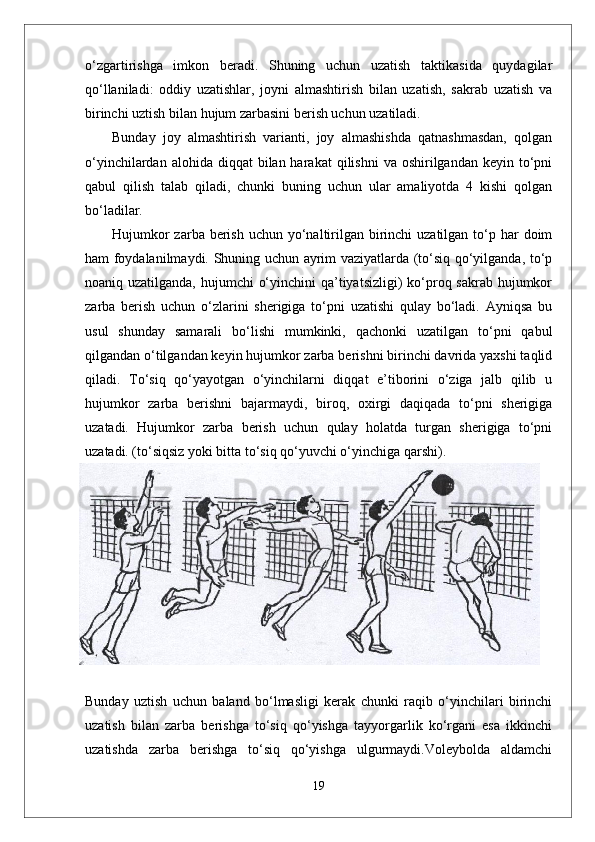o‘zgartirishga   imkon   beradi.   Shuning   uchun   uzatish   taktikasida   quydagilar
qo‘llaniladi:   oddiy   uzatishlar,   joyni   almashtirish   bilan   uzatish,   sakrab   uzatish   va
birinchi uztish bilan hujum zarbasini berish uchun uzatiladi.
Bunday   joy   almashtirish   varianti,   joy   almashishda   qatnashmasdan,   qolgan
o‘yinchilardan  alohida diqqat   bilan harakat   qilishni   va oshirilgandan  keyin to‘pni
qabul   qilish   talab   qiladi,   chunki   buning   uchun   ular   amaliyotda   4   kishi   qolgan
bo‘ladilar.
Hujumkor  zarba berish  uchun yo‘naltirilgan birinchi  uzatilgan  to‘p har  doim
ham foydalanilmaydi. Shuning uchun ayrim vaziyatlarda (to‘siq qo‘yilganda, to‘p
noaniq uzatilganda, hujumchi  o‘yinchini  qa’tiyatsizligi)  ko‘proq sakrab hujumkor
zarba   berish   uchun   o‘zlarini   sherigiga   to‘pni   uzatishi   qulay   bo‘ladi.   Ayniqsa   bu
usul   shunday   samarali   bo‘lishi   mumkinki,   qachonki   uzatilgan   to‘pni   qabul
qilgandan o‘tilgandan keyin hujumkor zarba berishni birinchi davrida yaxshi taqlid
qiladi.   To‘siq   qo‘yayotgan   o‘yinchilarni   diqqat   e’tiborini   o‘ziga   jalb   qilib   u
hujumkor   zarba   berishni   bajarmaydi,   biroq,   oxirgi   daqiqada   to‘pni   sherigiga
uzatadi.   Hujumkor   zarba   berish   uchun   qulay   holatda   turgan   sherigiga   to‘pni
uzatadi. (to‘siqsiz yoki bitta to‘siq qo‘yuvchi o‘yinchiga qarshi).
Bunday   uztish   uchun   baland   bo‘lmasligi   kerak   chunki   raqib   o‘yinchilari   birinchi
uzatish   bilan   zarba   berishga   to‘siq   qo‘yishga   tayyorgarlik   ko‘rgani   esa   ikkinchi
uzatishda   zarba   berishga   to‘siq   qo‘yishga   ulgurmaydi.Voleybolda   aldamchi
19 