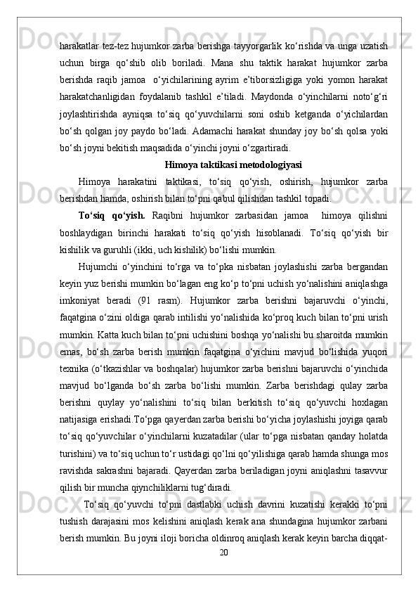 harakatlar tez-tez hujumkor zarba berishga tayyorgarlik ko‘rishda va unga uzatish
uchun   birga   qo‘shib   olib   boriladi.   Mana   shu   taktik   harakat   hujumkor   zarba
berishda   raqib   jamoa     o‘yichilarining   ayrim   e’tiborsizligiga   yoki   yomon   harakat
harakatchanligidan   foydalanib   tashkil   e’tiladi.   Maydonda   o‘yinchilarni   noto‘g‘ri
joylashtirishda   ayniqsa   to‘siq   qo‘yuvchilarni   soni   oshib   ketganda   o‘yichilardan
bo‘sh  qolgan  joy paydo  bo‘ladi. Adamachi  harakat   shunday  joy bo‘sh  qolsa  yoki
bo‘sh joyni bekitish maqsadida o‘yinchi joyni o‘zgartiradi.
Himoya taktikasi metodologiyasi
Himoya   harakatini   taktikasi,   to‘siq   qo‘yish,   oshirish,   hujumkor   zarba
berishdan hamda, oshirish bilan to‘pni qabul qilishdan tashkil topadi. 
To‘siq   qo‘yish.   Raqibni   hujumkor   zarbasidan   jamoa     himoya   qilishni
boshlaydigan   birinchi   harakati   to‘siq   qo‘yish   hisoblanadi.   To‘siq   qo‘yish   bir
kishilik va guruhli (ikki, uch kishilik) bo‘lishi mumkin.
Hujumchi   o‘yinchini   to‘rga   va   to‘pka   nisbatan   joylashishi   zarba   bergandan
keyin yuz berishi mumkin bo‘lagan eng ko‘p to‘pni uchish yo‘nalishini aniqlashga
imkoniyat   beradi   (91   rasm).   Hujumkor   zarba   berishni   bajaruvchi   o‘yinchi,
faqatgina o‘zini oldiga qarab intilishi yo‘nalishida ko‘proq kuch bilan to‘pni urish
mumkin. Katta kuch bilan to‘pni uchishini boshqa yo‘nalishi bu sharoitda mumkin
emas,   bo‘sh   zarba   berish   mumkin   faqatgina   o‘yichini   mavjud   bo‘lishida   yuqori
texnika (o‘tkazishlar va boshqalar) hujumkor zarba berishni bajaruvchi o‘yinchida
mavjud   bo‘lganda   bo‘sh   zarba   bo‘lishi   mumkin.   Zarba   berishdagi   qulay   zarba
berishni   quylay   yo‘nalishini   to‘siq   bilan   berkitish   to‘siq   qo‘yuvchi   hoxlagan
natijasiga erishadi.To‘pga qayerdan zarba berishi bo‘yicha joylashishi joyiga qarab
to‘siq  qo‘yuvchilar  o‘yinchilarni  kuzatadilar  (ular  to‘pga nisbatan  qanday holatda
turishini) va to‘siq uchun to‘r ustidagi qo‘lni qo‘yilishiga qarab hamda shunga mos
ravishda sakrashni bajaradi. Qayerdan zarba beriladigan joyni aniqlashni tasavvur
qilish bir muncha qiynchiliklarni tug‘diradi.
  To‘siq   qo‘yuvchi   to‘pni   dastlabki   uchish   davrini   kuzatishi   kerakki   to‘pni
tushish   darajasini   mos   kelishini   aniqlash   kerak  ana   shundagina   hujumkor   zarbani
berish mumkin. Bu joyni iloji boricha oldinroq aniqlash kerak keyin barcha diqqat-
20 