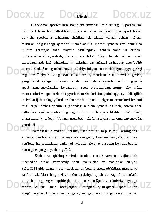 Kirish
O‘zbekiston   sportchilarini   kompleks  tayyorlash  to‘g‘risidagi,  “Sport  ta’limi
tizimini   tubdan   takomillashtirish   orqali   olimpiya   va   paralimpiya   sport   turlari
bo‘yicha   sportchilar   zahirasini   shakllantirish   sifatini   yanada   oshirish   chora-
tadbirlari   to‘g‘risidagi   qarorlari   mamlakatimiz   sportini   yanada   rivojlantirishda
muhim   ahamiyat   kasb   etayotir.   Shuningdek,   sohada   yosh   va   tajribali
mutaxassislarni   tayyorlash,   ularning   mamlakat,   Osiyo   hamda   xalqaro   sport
musobaqalarida faol   ishtirokini ta’minlashda dasturilamal va huquqiy asos bo‘lib
xizmat qiladi.  Buning uchun kadrlar salohiyatini yanada oshirish, sport tayyorgarligi
eng   muvaffaqiyatli   tizimga   ega   bo‘lgan   xorijiy   mamlakatlar   tajribasini   o‘rganish,
yangicha fikrlaydigan mutaxasis  hamda murabbiylarni tayyorlash uchun eng yangi
sport   texnologiyalaridan   foydalanish,   sport   ixtisosligidagi   xorijiy   oliy   ta’lim
muassasalari  va sportchilarni  tayyorlash markazlari faoliyatini     qiyosiy tahlil qilish
lozim.Natijada so‘ngi yillarda ushbu sohada to‘planib qolgan muammolarni bartaraf
etish   orqali   o‘zbek   sportining   jahondagi   nufuzini   yanada   oshirish,   barcha   aholi
qatlamlari,   ayniqsa   yoshlarning   sog‘lom   turmush   tarziga   intilishlarini   ta’minlash,
ularni mardlik, sadoqat, Vatanga muhabbat ruhida tarbiyalashga keng imkoniyatlar
yaratiladi.
Mamlakatimiz  qudratini   belgilaydigan  omillar   ko‘p.  Biroq ularning eng
asosiylaridan   biri   shu   yurtda   voyaga   etayotgan   yuksak   ma’naviyatli,   jismoniy
sog‘lom,   har   tomonlama   barkamol   avloddir.   Zero,   el-yurtning   kelajagi   bugun
kamolga etayotgan yoshlar qo‘lida. 
      Shahar   va   qishloqlarimizda   bolalar   sportini   yanada   rivojlantirish
maqsadida   o‘nlab   zamonaviy   sport   majmualari   va   stadionlar   bunyod
etildi.2011yilda manzilli qurilish   dasturida   bolalar   sporti   ob’ektlari,   musiqa   va
san’at   maktablari   barpo   etish,   rekonstrukstiya   qilish   va   kapital   ta’mirlash
bo‘yicha   belgilangan   topshiriqlar   to‘la   bajarilda.Sport   yoshlarimiz   hayotiga
tobora   chuqur   kirib   borayotgani,   minglab   yigit-qizlar   sport   bilan
shug‘ullanishni   kundalik   vazifasiga   aylantirgani   ularning   jismoniy   holatiga,
3 