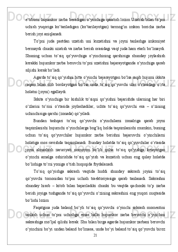 e’tiborni hujumkor zarba beradigan o‘yinchiga qaratish lozim Uzatish bilan to‘pni
uchish   yuqoriga   ko‘tariladigan   (ko‘tarilayotgan)   tarmog‘in   imkon   boricha   zarba
berish joyi aniqlanadi.
To‘pni   juda   pastdan   uzatish   uni   kuzatishni   va   joyni   tanlashga   imkoniyat
bermaydi chunki uzatish va zarba berish orasidagi vaqt juda ham etarli bo‘lmaydi.
Shuning   uchun   to‘siq   qo‘yuvchiga   o‘yinchining   qarshisiga   shunday   joylashish
kerakki hujumkor zarba beruvchi to‘pni uzatishni bajarayotganda o‘yinchiga qarab
siljishi kerak bo‘ladi.
Agarda to‘siq qo‘yishni bitta o‘yinchi bajarayotgan bo‘lsa raqib hujumi ikkita
raqam   bilan   olib   borilayotgan   bo‘lsa   unda   to‘siq   qo‘yuvchi   ular   o‘rtasidagi   o‘rta
holatni (joyni) egallaydi. 
Ikkita   o‘yinchiga   bir   kishilik   to‘siqni   qo‘yishni   bajarishda   ularning   har   biri
o‘zlarini   to‘rini   o‘rtasida   joylashadilar,   uchta   to‘siq   qo‘yuvchi   esa   –   o‘zining
uchinchisiga qarshi (zonada) qo‘yiladi.
Bundan   tashqari   to‘siq   qo‘yuvchi   o‘yinchilarni   zonalriga   qarab   joyni
taqsimlanishi hujumchi o‘yinchilarga bog‘liq holda taqsimlanishi mumkin, buning
uchun   to‘siq   qo‘yuvchilar   hujumkor   zarba   berishni   bajaruvchi   o‘yinchilarni
holatiga mos  ravishda  taqsimlanadi.  Bunday  holatda  to‘siq  qo‘yuvchilar  o‘rtasida
joyni   almashish   zaruriyati   nomoyon   bo‘lib   qolsa   to‘siq   qo‘yishga   ketayotgan
o‘yinchi   amalga   oshirishda   to‘siq   qo‘yish   va   kuzatish   uchun   eng   qulay   holatda
bo‘lishiga to‘rni yoniga o‘tish huquqida foydalanadi.
To‘siq   qo‘yishga   sakrash   vaqtida   huddi   shunday   sakrash   joyini   to‘siq
qo‘yuvchi   tomonidan   to‘pni   uchish   traektoriyasiga   qarab   tanlanadi.   Sakrashni
shunday   hisob   –   kitob   bilan   bajariladiki   chunki   bu   vaqtda   qachonki   to‘p   zarba
berish joyiga tushganda to‘siq qo‘yuvchi o‘zining sakrashini eng yuqori nuqtasida
bo‘lishi lozim 
Faqatgina   juda   baland   bo‘yli   to‘siq   qo‘yuvchi   o‘yinchi   sakrash   momentini
tanlash   uchun   to‘pni   uchishga   emas   balki   hujumkor   zarba   beruvchi   o‘yinchini
sakrashiga mo‘ljal qilishi kerak. Shu bilan birga agarda hujumkor zarbani beruvchi
o‘yinchini bo‘yi undan baland bo‘lmasa, unda bo‘yi baland to‘siq qo‘yuvchi biroz
21 