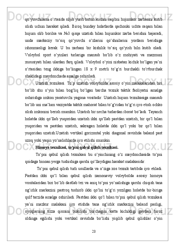 qo‘yuvchilarni o‘rtasida siljib yurib butun kuchni raqibni hujumkor zarbasini kutib
olish   uchun   harakat   qiladi.   Biroq   bunday   holatlarda   qachonki   uchta   raqam   bilan
hujum   olib   borilsa   va   №3   qisqa   uzatish   bilan   hujumkor   zarba   berishni   bajaradi,
unda   markaziy   to‘siq   qo‘yuvchi   o‘zlarini   qo‘shnilarini   yordam   berishiga
ishonmasligi   kerak.   U   bu   zarbani   bir   kishilik   to‘siq   qo‘yish   biln   kutib   oladi.
Voleybol   sport   о‘yinlari   turlariga   mansub   bо‘lib   о‘z   mohiyati   va   mazmuni
xususiyati bilan ulardan farq qiladi. Voleybol о‘yini nisbatan kichik bо‘lgan ya’ni
о‘rtasidan   teng   ikkiga   bо‘lingan   18   x   9   metrli   tо‘g‘ri   burchakli   tо‘rtburchak
shaklidagi maydonchada amalga oshiriladi. 
Uzatish   texnikasi.   Tо‘p   uzatish   voleybolda   asosiy   о‘yin   malakalaridan   biri
bо‘lib   shu   о‘yin   bilan   bog‘liq   bо‘lgan   barcha   texnik   taktik   faoliyatni   amalga
oshirishga imkon yaratuvchi yagona vositadir. Uzatish hujum texnikasiga mansub
bо‘lib uni ma’lum vaziyatda taktik mahorat bilan tо‘g‘ridan tо‘g‘ri ijro etish ochko
olish imkonini berish mumkin. Uzatish bir necha turlardan iborat bо‘ladi. Tayanch
holatda  ikki   qо‘llab  yuqoridan  uzatish   ikki   qо‘llab  pastdan   uzatish,   bir  qо‘l   bilan
yuqoridan   va   pastdan   uzatish,   sakragan   holatda   ikki   qо‘l   yoki   bir   qо‘l   bilan
yuqoridan   uzatish.Uzatish   vertikal   gorizontal   yoki   diagonal   ravishda   baland   past
uzoq yoki yaqin yо‘nalishlarda ijro etilishi mumkin. 
Himoya texnikasi, tо‘pni qabul qilish texnikasi.
Tо‘pni   qabul   qilish   texnikasi   bu   о‘yinchining   о‘z   maydonchasida   tо‘pni
qoidaga binoan yerga tushishiga qarshi qо‘llaydigan harakat malakasidir.
  Tо‘pni qabul qilish turli usullarda va о‘ziga xos texnik tartibda ijro etiladi.
Pastdan   ikki   qо‘l   bilan   qabul   qilish   zamonaviy   voleybolda   asosiy   himoya
vositalaridan biri bо‘lib dastlab tez va aniq tо‘pni yо‘nalishiga qarshi chiqish tana
og‘irlik   markazini   pastroq   tushirib   ikki   qо‘lni   tо‘g‘ri   yozilgan   holatda   bir-biriga
qulf tarzida amalga oshiriladi. Pastdan ikki qо‘l bilan tо‘pni qabul qilish texnikasi
ya’ni   mazkur   malakani   ijro   etishda   tana   og‘irlik   markazini   baland   pasligi,
oyoqlarning   tizza   qismini   bukilishi   burchagini   katta   kichikligi   gavdani   biroz
oldinga   egilishi   yoki   vertikal   ravishda   bо‘lishi   yiqilib   qabul   qilishlar   о‘yin
23 