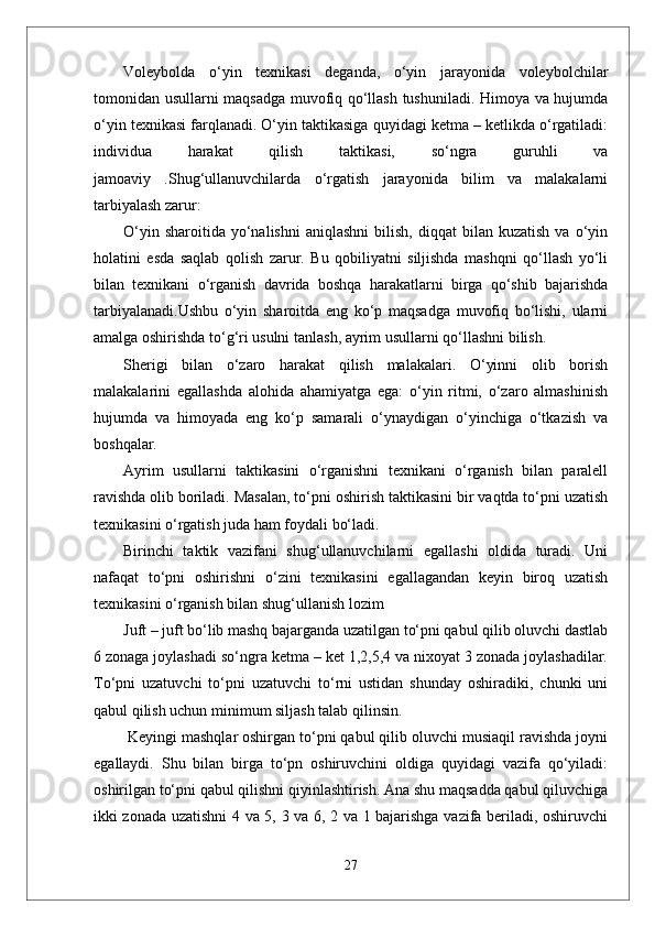 Voleybolda   o‘yin   texnikasi   deganda,   o‘yin   jarayonida   voleybolchilar
tomonidan usullarni maqsadga muvofiq qo‘llash tushuniladi. Himoya va hujumda
o‘yin texnikasi farqlanadi. O‘yin taktikasiga quyidagi ketma – ketlikda o‘rgatiladi:
individua   harakat   qilish   taktikasi,   so‘ngra   guruhli   va
jamoaviy   .Shug‘ullanuvchilarda   o‘rgatish   jarayonida   bilim   va   malakalarni
tarbiyalash zarur:
O‘yin  sharoitida   yo‘nalishni   aniqlashni  bilish,  diqqat  bilan  kuzatish  va  o‘yin
holatini   esda   saqlab   qolish   zarur.   Bu   qobiliyatni   siljishda   mashqni   qo‘llash   yo‘li
bilan   texnikani   o‘rganish   davrida   boshqa   harakatlarni   birga   qo‘shib   bajarishda
tarbiyalanadi.Ushbu   o‘yin   sharoitda   eng   ko‘p   maqsadga   muvofiq   bo‘lishi,   ularni
amalga oshirishda to‘g‘ri usulni tanlash, ayrim usullarni qo‘llashni bilish.
Sherigi   bilan   o‘zaro   harakat   qilish   malakalari.   O‘yinni   olib   borish
malakalarini   egallashda   alohida   ahamiyatga   ega:   o‘yin   ritmi,   o‘zaro   almashinish
hujumda   va   himoyada   eng   ko‘p   samarali   o‘ynaydigan   o‘yinchiga   o‘tkazish   va
boshqalar.
Ayrim   usullarni   taktikasini   o‘rganishni   texnikani   o‘rganish   bilan   paralell
ravishda olib boriladi. Masalan, to‘pni oshirish taktikasini bir vaqtda to‘pni uzatish
texnikasini o‘rgatish juda ham foydali bo‘ladi. 
Birinchi   taktik   vazifani   shug‘ullanuvchilarni   egallashi   oldida   turadi.   Uni
nafaqat   to‘pni   oshirishni   o‘zini   texnikasini   egallagandan   keyin   biroq   uzatish
texnikasini o‘rganish bilan shug‘ullanish lozim 
Juft – juft bo‘lib mashq bajarganda uzatilgan to‘pni qabul qilib oluvchi dastlab
6 zonaga joylashadi so‘ngra ketma – ket 1,2,5,4 va nixoyat 3 zonada joylashadilar.
To‘pni   uzatuvchi   to‘pni   uzatuvchi   to‘rni   ustidan   shunday   oshiradiki,   chunki   uni
qabul qilish uchun minimum siljash talab qilinsin.
 Keyingi mashqlar oshirgan to‘pni qabul qilib oluvchi musiaqil ravishda joyni
egallaydi.   Shu   bilan   birga   to‘pn   oshiruvchini   oldiga   quyidagi   vazifa   qo‘yiladi:
oshirilgan to‘pni qabul qilishni qiyinlashtirish. Ana shu maqsadda qabul qiluvchiga
ikki zonada uzatishni 4 va 5, 3 va 6, 2 va 1 bajarishga vazifa beriladi, oshiruvchi
27 