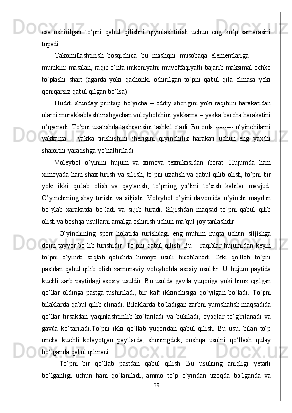 esa   oshirilgan   to‘pni   qabul   qilishni   qiyinlashtirish   uchun   eng   ko‘p   samarasini
topadi. 
Takomillashtirish   bosqichida   bu   mashqni   musobaqa   elementlariga   --------
mumkin: masalan, raqib o‘nta imkoniyatni muvoffaqiyatli bajarib maksimal ochko
to‘plashi   shart   (agarda   yoki   qachonki   oshirilgan   to‘pni   qabul   qila   olmasa   yoki
qoniqarsiz qabul qilgan bo‘lsa).
Huddi   shunday   printsip   bo‘yicha   –   oddiy  sherigini   yoki   raqibini   harakatidan
ularni murakkablashtirishgachan voleybolchini yakkama – yakka barcha harakatini
o‘rganadi. To‘pni uzatishda tashqarisini tashkil etadi. Bu erda -------- o‘yinchilarni
yakkama   –   yakka   tirishishini   sherigini   qiyinchilik   harakati   uchun   eng   yaxshi
sharoitni yaratishga yo‘naltiriladi. 
Voleybol   о’yinini   hujum   va   ximoya   texnikasidan   iborat.   Hujumda   ham
ximoyada ham shax turish va siljish, tо’pni uzatish va qabul qilib olish, tо’pni bir
yoki   ikki   qullab   olish   va   qaytarish,   tо’pning   yо’lini   tо’sish   kabilar   mavjud.
О’yinchining  shay  turishi   va  siljishi.   Voleybol   о’yini  davomida  о’yinchi   maydon
bо’ylab   xarakatda   bо’ladi   va   siljib   turadi.   Siljishdan   maqsad   tо’pni   qabul   qilib
olish va boshqa usullarni amalga oshirish uchun ma’qul joy tanlashdir. 
О’yinchining   sport   holatida   turishdagi   eng   muhim   nuqta   uchun   siljishga
doim tayyor  bо’lib turishidir. Tо‘pni  qabul  qilish. Bu – raqiblar  hujumidan keyin
tо‘pni   о‘yinda   saqlab   qolishda   himoya   usuli   hisoblanadi.   Ikki   qо‘llab   tо‘pni
pastdan   qabul   qilib   olish   zamonaviy   voleybolda   asosiy   usuldir.   U   hujum   paytida
kuchli zarb paytidagi asosiy usuldir. Bu usulda gavda yuqoriga yoki biroz egilgan
qо‘llar   oldinga   pastga   tushiriladi,   bir   kaft   ikkinchisiga   qо‘yilgan   bо‘ladi.   Tо‘pni
bilaklarda qabul qilib olinadi. Bilaklarda bо‘ladigan zarbni yumshatish maqsadida
qо‘llar   tirsakdan   yaqinlashtirilib   kо‘tariladi   va   bukiladi,   oyoqlar   tо‘g‘rilanadi   va
gavda   kо‘tariladi.Tо‘pni   ikki   qо‘llab   yuqoridan   qabul   qilish.   Bu   usul   bilan   tо‘p
uncha   kuchli   kelayotgan   paytlarda,   shuningdek,   boshqa   usulni   qо‘llash   qulay
bо‘lganda qabul qilinadi. 
Tо‘pni   bir   qо‘llab   pastdan   qabul   qilish.   Bu   usulning   aniqligi   yetarli
bо‘lganligi   uchun   ham   qо‘laniladi,   ammo   tо‘p   о‘yindan   uzoqda   bо‘lganda   va
28 