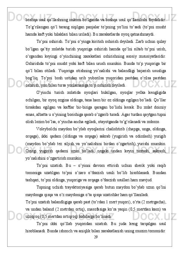 boshqa usul qо‘llashning imkoni bо‘lganda va boshqa usul qо‘llanilishi foydalidir.
Tо‘g‘rilangan   qо‘l   tarang   siqilgan   panjalar   tо‘pning   yо‘lini   tо‘sadi   (tо‘pni   musht
hamda kaft yoki bilaklari bilan uriladi). Bu xarakatlarda oyoq qatnashmaydi.
Tо‘pni oshirish. Tо‘pni о‘yinga kiritish oshirish deyiladi. Zarb uchun qulay
bо‘lgan   qa’tiy   xolatda   turish   yuqoriga   oshirish   hamda   qо‘lni   siltab   tо‘pni   urish,
о‘rgandan   keyingi   о‘yinchining   xarakatlari   oshirishning   asosiy   xususiyatlaridir.
Oshirishda   tо‘pni   musht   yoki   kaft   bilan   urush   mumkin.   Bunda   tо‘p   yuqoriga   bir
qо‘l   bilan   otiladi.   Yuqoriga   otishning   yо‘nalishi   va   balandligi   bajarish   ususliga
bog‘liq.   Tо‘pni   bosh   ustidan   urib   yuborilsa   yuqoridan   pastdan   о‘rilsa   pastdan
oshirish, yon bilan tursa yonlamasiga tо‘p oshirish deyiladi. 
О’yinchi   turish   xolatida   oyoqlari   bukilgan,   oyoqlar   yelka   kengligida
ochilgan, bir oyoq ozgina oldinga, tana ham bir oz oldinga egilgan bо’ladi. Qо’llar
tirsakdan   egilgan   va   kaftlar   bir-biriga   qaragan   bо’lishi   kerak.   Bu   xolat   doimiy
emas, albatta u о’yining borishiga qarab о’zgarib turadi. Agar turdan qaytgan tupni
olish lozim bо’lsa, о’yincha ancha egiladi, otayotganda tо’g‘rilanadi va xokozo. 
Voleybolchi maydon bо’ylab oyoqlarini chalishtirib (chapga, unga, oldinga,
orqaga),   ikki   qadam   (oldinga   va   orqaga)   sakrab   (yugirish   va   odimlash)   yurigib
(maydon   bо’ylab   tez   siljish   va   yо’nalishini   birdan   о’zgartirib)   yurishi   mumkin.
Oxirgi   yugirish   qadami   uzun   bо’ladi,   negaki   undan   keyin   tuxtash,   sakrash,
yо’nalishini о’zgartirish mumkin.
Tо’pni   uzatish.   Bu   –   о’yinni   davom   ettirish   uchun   sherik   yoki   raqib
tomoniga   uzatilgan   tо’pni   о’zaro   о’tkazish   usuli   bо’lib   hisoblanadi.   Bundan
tashqari, tо’pni oldinga, yuqoriga va orqaga о’tkazish usullari ham mavjud. 
Tupning   uchish   trayektoriyasiga   qarab   butun   maydon   bо’ylab   uzun   qо’lni
maydonga qisqa va о’z maydoniga о’ta qisqa uzatishlar ham qо’llaniladi. 
Tо’pni uzatish balandligiga qarab past (tо’rdan 1 mert yuqori), о’rta (2 metrgacha),
va undan baland (2 metrdan ortiq), masofasiga kо’ra yaqin (0,5 mertdan kam) va
uzoqroq (0,5 mertdan ortiqroq) kabilarga bо’linadi.
Tо’pni   ikki   qо’llab   yuqoridan   uzatish.   Bu   juda   keng   tarqalgan   usul
hisoblanadi. Bunda ishonch va aniqlik bilan xarakatlanish uning muxim tomonidir.
29 