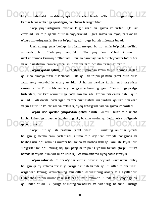 О’yinchi   dastlabki   xolatda   oyoqlarini   tizzadan   bukib   qо’llarini   oldinga   chiqarib
kaftlar biroz ichkariga qaratilgan, panchalar tarang tutiladi. 
Tо’p   yaqinlashganda   oyoqlar   tо’g‘rilanadi   va   gavda   kо’tariladi.   Qо’llar
chuziladi   va   tо’p   qabul   qilishga   tayyorlanadi.   Qо’l   gavda   va   oyoq   harakatlari
о’zaro muvofiqlanadi. Bu esa tо’pni tegishli joyga borish imkonini beradi. 
Uzatishning   yana   boshqa   turi   ham   mavjud   bо’lib,   unda   tо’p   ikki   qо’llab
yuqoridan,   bir   qо’llab   yuqoridan,   ikki   qо’llab   yuqoridan   uzatiladi.   Ammo   bu
usullar о’yinda kamroq qо’llaniladi. Shunga qaramay har bir voleybolchi tо’pni tez
va aniq uzatishini hamda yо’nalishi bо’yicha zarb berishni urganishi zarur.
Tо’pni   qabul   qilish .   Bu   –   raqiblar   hujumidan   keyin   tо’pni   о’yinda   saqlab
qolishda   himoya   usuli   hisoblanadi.   Ikki   qо’llab   tо’pni   pastdan   qabul   qilib   olish
zamonaviy   voleybolda   asosiy   usuldir.   U   hujum   paytida   kuchli   zarb   paytidagi
asosiy usuldir. Bu usulda gavda yuqoriga yoki biroz egilgan qо’llar oldinga pastga
tushiriladi,   bir   kaft   ikkinchisiga   qо’yilgan   bо’ladi.   Tо’pni   bilaklarda   qabul   qilib
olinadi.   Bilaklarda   bо’ladigan   zarbni   yumshatish   maqsadida   qо’llar   tirsakdan
yaqinlashtirilib kо’tariladi va bukiladi, oyoqlar tо’g‘rilanadi va gavda kо’tariladi.
Tо’pni   ikki   qо’llab   yuqoridan   qabul   qilish.   Bu   usul   bilan   tо’p   uncha
kuchli   kelayotgan   paytlarda,   shuningdek,   boshqa   usulni   qо’llash   qulay   bо’lganda
qabul qilinadi. 
Tо’pni   bir   qо’llab   pastdan   qabul   qilish.   Bu   usulning   aniqligi   yetarli
bо’lganligi   uchun   ham   qо’laniladi,   ammo   tо’p   о’yindan   uzoqda   bо’lganda   va
boshqa usul qо’llashning imkoni bо’lganda va boshqa usul qо’llanilishi foydalidir.
Tо’g‘rilangan   qо’l   tarang   siqilgan   panjalar   tо’pning   yо’lini   tо’sadi   (tо’pni   musht
hamda kaft yoki bilaklari bilan uriladi). Bu xarakatlarda oyoq qatnashmaydi.
Tо’pni oshirish.  Tо’pni о’yinga kiritish oshirish deyiladi. Zarb uchun qulay
bо’lgan   qa’tiy   xolatda   turish   yuqoriga   oshirish   hamda   qо’lni   siltab   tо’pni   urish,
о’rgandan   keyingi   о’yinchining   xarakatlari   oshirishning   asosiy   xususiyatlaridir.
Oshirishda   tо’pni   musht   yoki   kaft   bilan   urush   mumkin.   Bunda   tо’p   yuqoriga   bir
qо’l   bilan   otiladi.   Yuqoriga   otishning   yо’nalishi   va   balandligi   bajarish   ususliga
30 