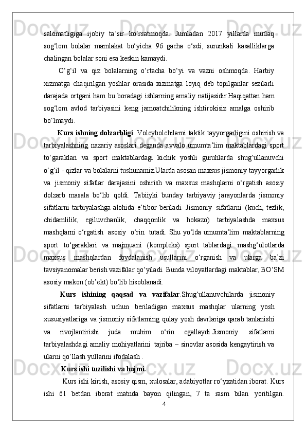 salomatligiga   ijobiy   ta’sir   ko‘rsatmoqda.   Jumladan   2017   yillarda   mutlaq
sog‘lom   bolalar   mamlakat   bo‘yicha   96   gacha   o‘sdi,   surunkali   kasalliklarga
chalingan bolalar soni esa keskin kamaydi.
  O‘g‘il   va   qiz   bolalarning   o‘rtacha   bo‘yi   va   vazni   oshmoqda.   Harbiy
xizmatga   chaqirilgan   yoshlar   orasida   xizmatga   loyiq   deb   topilganlar   sezilarli
darajada ortgani ham bu boradagi ishlarning amaliy   natijasidir. Haqiqattan   ham
sog‘lom   avlod   tarbiyasini   keng   jamoatchilikning   ishtirokisiz   amalga   oshirib
bo‘lmaydi. 
            Kurs ishning dolzarbligi . Voleybolchilarni taktik tayyorgarligini oshirish va
tarbiyalashning   nazariy   asoslari   deganda   avvalo   umumta’lim   maktablardagi   sport
to‘garaklari   va   sport   maktablardagi   kichik   yoshli   guruhlarda   shug‘ullanuvchi
o‘g‘il - qizlar va bolalarni tushunamiz.Ularda asosan maxsus jismoniy tayyorgarlik
va   jismoniy   sifatlar   darajasini   oshirish   va   maxsus   mashqlarni   o‘rgatish   asosiy
dolzarb   masala   bo‘lib   qoldi.   Tabiiyki   bunday   tarbiyaviy   jarayonlarda   jismoniy
sifatlarni   tarbiyalashga   alohida   e’tibor   beriladi.   Jismoniy   sifatlarni   (kuch,   tezlik,
chidamlilik,   egiluvchanlik,   chaqqonlik   va   hokazo)   tarbiyalashda   maxsus
mashqlarni o‘rgatish   asosiy   o‘rin   tutadi. Shu yo‘lda umumta’lim   maktablarning
sport   to‘garaklari   va   majmuani   (kompleks)   sport   tablardagi   mashg‘ulotlarda
maxsus   mashqlardan   foydalanish   usullarini   o‘rganish   va   ularga   ba’zi
tavsiyanomalar berish vazifalar qo‘yiladi.  Bunda viloyatlardagi maktablar, BO‘SM
asosiy makon (ob’ekt) bo‘lib hisoblanadi.
  Kurs   ishining   qaqsad   va   vazifalar .Shug‘ullanuvchilarda   jismoniy
sifatlarni   tarbiyalash   uchun   beriladigan   maxsus   mashqlar   ularning   yosh
xususiyatlariga   va jismoniy   sifatlarning   qulay   yosh davrlariga qarab tanlanishi
va   rivojlantirishi   juda   muhim   o‘rin   egallaydi.Jismoniy   sifatlarni
tarbiyalashdagi   amaliy   mohiyatlarini   tajriba –   sinovlar asosida kengaytirish va
ularni qo‘llash yullarini ifodalash . 
Kurs ishi   tuzilishi   va  hajmi.
            Kurs ishi kirish,  asosiy qism , xulosalar, adabiyotlar ro‘yxatidan iborat.  Kurs
i sh i   61   betdan   iborat   matnda   bayon   qilingan,   7   ta   rasm   bilan   yoritilgan.
4 