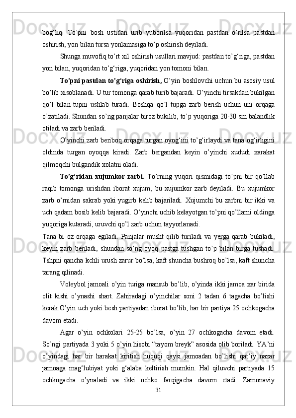bog‘liq.   Tо’pni   bosh   ustidan   urib   yuborilsa   yuqoridan   pastdan   о’rilsa   pastdan
oshirish, yon bilan tursa yonlamasiga tо’p oshirish deyiladi. 
Shunga muvofiq tо’rt xil oshirish usullari mavjud: pastdan tо’g‘riga, pastdan
yon bilan, yuqoridan tо’g‘riga, yuqoridan yon tomoni bilan.
Tо’pni pastdan tо’g‘riga oshirish .   О’yin boshlovchi uchun bu asosiy usul
bо’lib xisoblanadi. U tur tomonga qarab turib bajaradi. О’yinchi tirsakdan bukilgan
qо’l   bilan   tupni   ushlab   turadi.   Boshqa   qо’l   tupga   zarb   berish   uchun   uni   orqaga
о’zatiladi. Shundan sо’ng panjalar biroz bukilib, tо’p yuqoriga 20-30 sm balandlik
otiladi va zarb beriladi. 
О’yinchi zarb beriboq orqaga turgan oyog‘ini tо’g‘irlaydi va tana og‘irligini
oldinda   turgan   oyoqqa   kiradi.   Zarb   bergandan   keyin   о’yinchi   xududi   xarakat
qilmoqchi bulgandik xolatni oladi. 
Tо’g‘ridan   xujumkor   zarbi.   Tо’rning   yuqori   qismidagi   tо’pni   bir   qо’llab
raqib   tomonga   urishdan   iborat   xujum,   bu   xujumkor   zarb   deyiladi.   Bu   xujumkor
zarb о’rnidan sakrab yoki yugirb kelib bajariladi. Xujumchi  bu zarbni bir ikki  va
uch qadam bosib kelib bajaradi. О’yinchi uchib kelayotgan tо’pni qо’llarni oldinga
yuqoriga kutaradi, uruvchi qо’l zarb uchun tayyorlanadi. 
Tana   bi   oz   orqaga   egiladi.   Panjalar   musht   qilib   turiladi   va   yerga   qarab   bukiladi,
keyin   zarb   beriladi,   shundan   sо’ng   oyoq   pastga   tushgan   tо’p   bilan   birga   tushadi.
Tshpni qancha kchli urush zarur bо’lsa, kaft shuncha bushroq bо’lsa, kaft shuncha
tarang qilinadi. 
Voleybol jamoali о’yin turiga mansub bо’lib, о’yinda ikki jamoa xar birida
olit   kishi   о’ynashi   shart.   Zahiradagi   о’yinchilar   soni   2   tadan   6   tagacha   bо’lishi
kerak.О’yin uch yoki besh partiyadan iborat bо’lib, har bir partiya 25 ochkogacha
davom etadi.
  Agar   о’yin   ochkolari   25-25   bо’lsa,   о’yin   27   ochkogacha   davom   etadi.
Sо’ngi partiyada 3 yoki 5 о’yin hisobi “tayom breyk” asosida olib boriladi. YA’ni
о’yindagi   har   bir   harakat   kiritish   huquqi   qaysi   jamoadan   bо’lishi   qat’iy   nazar
jamoaga   mag‘lubiyat   yoki   g‘alaba   keltirish   mumkin.   Hal   qiluvchi   partiyada   15
ochkogacha   о’ynaladi   va   ikki   ochko   farqigacha   davom   etadi.   Zamonaviy
31 