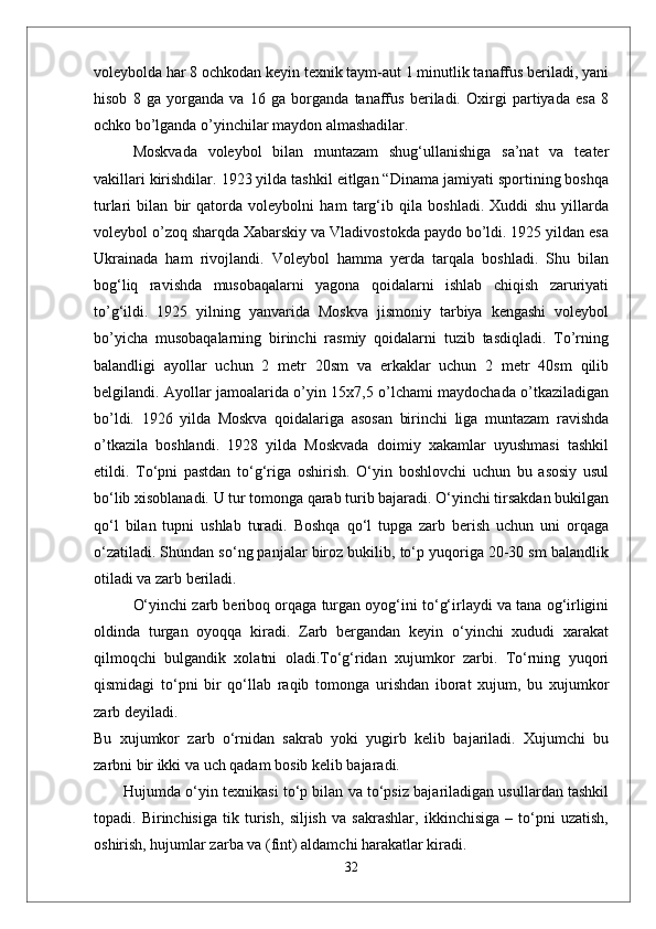 voleybolda har 8 ochkodan keyin texnik taym-aut 1 minutlik tanaffus beriladi, yani
hisob   8   ga   yorganda   va   16   ga   borganda   tanaffus   beriladi.   Oxirgi   partiyada   esa   8
ochko bо’lganda о’yinchilar maydon almashadilar.
Moskvada   voleybol   bilan   muntazam   shug‘ullanishiga   sa’nat   va   teater
vakillari kirishdilar. 1923 yilda tashkil eitlgan “Dinama jamiyati sportining boshqa
turlari   bilan   bir   qatorda   voleybolni   ham   targ‘ib   qila   boshladi.   Xuddi   shu   yillarda
voleybol о’zoq sharqda Xabarskiy va Vladivostokda paydo bо’ldi. 1925 yildan esa
Ukrainada   ham   rivojlandi.   Voleybol   hamma   yerda   tarqala   boshladi.   Shu   bilan
bog‘liq   ravishda   musobaqalarni   yagona   qoidalarni   ishlab   chiqish   zaruriyati
tо’g‘ildi.   1925   yilning   yanvarida   Moskva   jismoniy   tarbiya   kengashi   voleybol
bо’yicha   musobaqalarning   birinchi   rasmiy   qoidalarni   tuzib   tasdiqladi.   Tо’rning
balandligi   ayollar   uchun   2   metr   20sm   va   erkaklar   uchun   2   metr   40sm   qilib
belgilandi. Ayollar jamoalarida о’yin 15x7,5 о’lchami maydochada о’tkaziladigan
bо’ldi.   1926   yilda   Moskva   qoidalariga   asosan   birinchi   liga   muntazam   ravishda
о’tkazila   boshlandi.   1928   yilda   Moskvada   doimiy   xakamlar   uyushmasi   tashkil
etildi.   Tо‘pni   pastdan   tо‘g‘riga   oshirish.   О‘yin   boshlovchi   uchun   bu   asosiy   usul
bо‘lib xisoblanadi. U tur tomonga qarab turib bajaradi. О‘yinchi tirsakdan bukilgan
qо‘l   bilan   tupni   ushlab   turadi.   Boshqa   qо‘l   tupga   zarb   berish   uchun   uni   orqaga
о‘zatiladi. Shundan sо‘ng panjalar biroz bukilib, tо‘p yuqoriga 20-30 sm balandlik
otiladi va zarb beriladi. 
О‘yinchi zarb beriboq orqaga turgan oyog‘ini tо‘g‘irlaydi va tana og‘irligini
oldinda   turgan   oyoqqa   kiradi.   Zarb   bergandan   keyin   о‘yinchi   xududi   xarakat
qilmoqchi   bulgandik   xolatni   oladi.Tо‘g‘ridan   xujumkor   zarbi.   Tо‘rning   yuqori
qismidagi   tо‘pni   bir   qо‘llab   raqib   tomonga   urishdan   iborat   xujum,   bu   xujumkor
zarb deyiladi. 
Bu   xujumkor   zarb   о‘rnidan   sakrab   yoki   yugirb   kelib   bajariladi.   Xujumchi   bu
zarbni bir ikki va uch qadam bosib kelib bajaradi. 
Hujumda o‘yin texnikasi to‘p bilan va to‘psiz bajariladigan usullardan tashkil
topadi.   Birinchisiga   tik   turish,   siljish   va   sakrashlar,   ikkinchisiga   –   to‘pni   uzatish,
oshirish, hujumlar zarba va (fint) aldamchi harakatlar kiradi.
32 