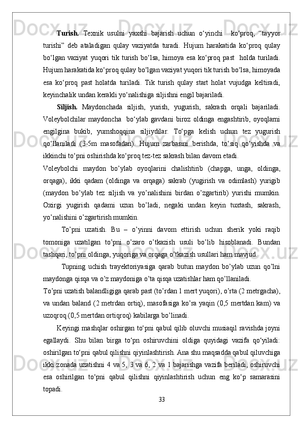 Turish.   Texnik   usulni   yaxshi   bajarish   uchun   o‘yinchi     ko‘proq,   “tayyor
turishi”   deb   ataladigan   qulay   vaziyatda   turadi.   Hujum   harakatida   ko‘proq   qulay
bo‘lgan   vaziyat   yuqori   tik   turish   bo‘lsa,   himoya   esa   ko‘proq   past     holda   turiladi.
Hujum harakatida ko‘proq qulay bo‘lgan vaziyat yuqori tik turish bo‘lsa, himoyada
esa   ko‘proq   past   holatda   turiladi.   Tik   turish   qulay   start   holat   vujudga   keltiradi,
keyinchalik undan kerakli yo‘nalishiga siljishni engil bajariladi. 
Siljish.   Maydonchada   siljish,   yurish,   yugurish,   sakrash   orqali   bajariladi.
Voleybolchilar   maydoncha     bo‘ylab   gavdani   biroz   oldinga   engashtirib,   oyoqlarni
engilgina   bukib,   yumshoqqina   siljiydilar.   To‘pga   kelish   uchun   tez   yugurish
qo‘llaniladi   (3-5m   masofadan).   Hujum   zarbasini   berishda,   to‘siq   qo‘yishda   va
ikkinchi to‘pni oshirishda ko‘proq tez-tez sakrash bilan davom etadi.
Voleybolchi   maydon   bо’ylab   oyoqlarini   chalishtirib   (chapga,   unga,   oldinga,
orqaga),   ikki   qadam   (oldinga   va   orqaga)   sakrab   (yugirish   va   odimlash)   yurigib
(maydon   bо’ylab   tez   siljish   va   yо’nalishini   birdan   о’zgartirib)   yurishi   mumkin.
Oxirgi   yugirish   qadami   uzun   bо’ladi,   negaki   undan   keyin   tuxtash,   sakrash,
yо’nalishini о’zgartirish mumkin.
Tо’pni   uzatish.   Bu   –   о’yinni   davom   ettirish   uchun   sherik   yoki   raqib
tomoniga   uzatilgan   tо’pni   о’zaro   о’tkazish   usuli   bо’lib   hisoblanadi.   Bundan
tashqari, tо’pni oldinga, yuqoriga va orqaga о’tkazish usullari ham mavjud. 
Tupning   uchish   trayektoriyasiga   qarab   butun   maydon   bо’ylab   uzun   qо’lni
maydonga qisqa va о’z maydoniga о’ta qisqa uzatishlar ham qо’llaniladi. 
Tо’pni uzatish balandligiga qarab past (tо’rdan 1 mert yuqori), о’rta (2 metrgacha),
va undan baland (2 metrdan ortiq), masofasiga kо’ra yaqin (0,5 mertdan kam) va
uzoqroq (0,5 mertdan ortiqroq) kabilarga bо’linadi.
Keyingi mashqlar oshirgan to‘pni qabul qilib oluvchi musiaqil ravishda joyni
egallaydi.   Shu   bilan   birga   to‘pn   oshiruvchini   oldiga   quyidagi   vazifa   qo‘yiladi:
oshirilgan to‘pni qabul qilishni qiyinlashtirish. Ana shu maqsadda qabul qiluvchiga
ikki zonada uzatishni 4 va 5, 3 va 6, 2 va 1 bajarishga vazifa beriladi, oshiruvchi
esa   oshirilgan   to‘pni   qabul   qilishni   qiyinlashtirish   uchun   eng   ko‘p   samarasini
topadi. 
33 