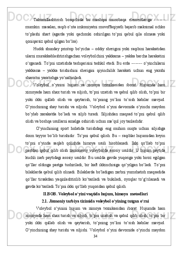 Takomillashtirish   bosqichida   bu   mashqni   musobaqa   elementlariga   --------
mumkin: masalan, raqib o‘nta imkoniyatni muvoffaqiyatli bajarib maksimal ochko
to‘plashi   shart   (agarda   yoki   qachonki   oshirilgan   to‘pni   qabul   qila   olmasa   yoki
qoniqarsiz qabul qilgan bo‘lsa).
Huddi   shunday   printsip   bo‘yicha   –   oddiy  sherigini   yoki   raqibini   harakatidan
ularni murakkablashtirishgachan voleybolchini yakkama – yakka barcha harakatini
o‘rganadi. To‘pni uzatishda tashqarisini tashkil etadi. Bu erda -------- o‘yinchilarni
yakkama   –   yakka   tirishishini   sherigini   qiyinchilik   harakati   uchun   eng   yaxshi
sharoitni yaratishga yo‘naltiriladi. 
Voleybol   о’yinini   hujum   va   ximoya   texnikasidan   iborat.   Hujumda   ham
ximoyada ham shax turish va siljish, tо’pni uzatish va qabul qilib olish, tо’pni bir
yoki   ikki   qullab   olish   va   qaytarish,   tо’pning   yо’lini   tо’sish   kabilar   mavjud.
О’yinchining  shay  turishi   va  siljishi.   Voleybol   о’yini  davomida  о’yinchi   maydon
bо’ylab   xarakatda   bо’ladi   va   siljib   turadi.   Siljishdan   maqsad   tо’pni   qabul   qilib
olish va boshqa usullarni amalga oshirish uchun ma’qul joy tanlashdir. 
О’yinchining   sport   holatida   turishdagi   eng   muhim   nuqta   uchun   siljishga
doim tayyor  bо’lib turishidir. Tо‘pni  qabul  qilish. Bu – raqiblar  hujumidan keyin
tо‘pni   о‘yinda   saqlab   qolishda   himoya   usuli   hisoblanadi.   Ikki   qо‘llab   tо‘pni
pastdan   qabul   qilib   olish   zamonaviy   voleybolda   asosiy   usuldir.   U   hujum   paytida
kuchli zarb paytidagi asosiy usuldir. Bu usulda gavda yuqoriga yoki biroz egilgan
qо‘llar   oldinga   pastga   tushiriladi,   bir   kaft   ikkinchisiga   qо‘yilgan   bо‘ladi.   Tо‘pni
bilaklarda qabul qilib olinadi. Bilaklarda bо‘ladigan zarbni yumshatish maqsadida
qо‘llar   tirsakdan   yaqinlashtirilib   kо‘tariladi   va   bukiladi,   oyoqlar   tо‘g‘rilanadi   va
gavda kо‘tariladi.Tо‘pni ikki qо‘llab yuqoridan qabul qilish. 
II.BOB.  Voleybol o‘yini vaqtida hujum, himoya  metodlari
2.1.  Jismoniy tarbiya tizimida voleybol о‘yining tutgan о‘rni
  Voleybol   о‘yinini   hujum   va   ximoya   texnikasidan   iborat.   Hujumda   ham
ximoyada ham shax turish va siljish, tо‘pni uzatish va qabul qilib olish, tо‘pni bir
yoki   ikki   qullab   olish   va   qaytarish,   tо‘pning   yо‘lini   tо‘sish   kabilar   mavjud.
О‘yinchining  shay  turishi   va  siljishi.   Voleybol   о‘yini  davomida  о‘yinchi   maydon
34 