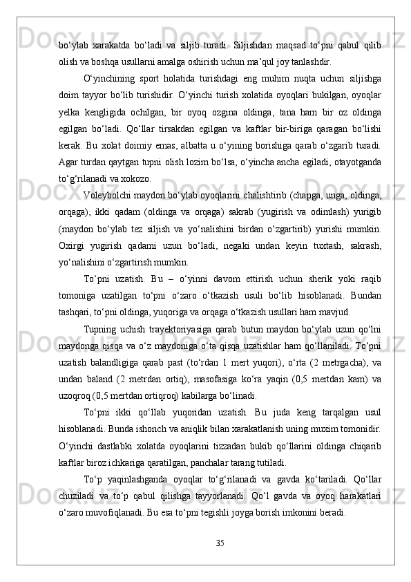 bо‘ylab   xarakatda   bо‘ladi   va   siljib   turadi.   Siljishdan   maqsad   tо‘pni   qabul   qilib
olish va boshqa usullarni amalga oshirish uchun ma’qul joy tanlashdir. 
О‘yinchining   sport   holatida   turishdagi   eng   muhim   nuqta   uchun   siljishga
doim   tayyor   bо‘lib   turishidir.   О‘yinchi   turish   xolatida   oyoqlari   bukilgan,   oyoqlar
yelka   kengligida   ochilgan,   bir   oyoq   ozgina   oldinga,   tana   ham   bir   oz   oldinga
egilgan   bо‘ladi.   Qо‘llar   tirsakdan   egilgan   va   kaftlar   bir-biriga   qaragan   bо‘lishi
kerak.   Bu   xolat   doimiy   emas,   albatta   u   о‘yining   borishiga   qarab   о‘zgarib   turadi.
Agar turdan qaytgan tupni olish lozim bо‘lsa, о‘yincha ancha egiladi, otayotganda
tо‘g‘rilanadi va xokozo. 
Voleybolchi maydon bо‘ylab oyoqlarini chalishtirib (chapga, unga, oldinga,
orqaga),   ikki   qadam   (oldinga   va   orqaga)   sakrab   (yugirish   va   odimlash)   yurigib
(maydon   bо‘ylab   tez   siljish   va   yо‘nalishini   birdan   о‘zgartirib)   yurishi   mumkin.
Oxirgi   yugirish   qadami   uzun   bо‘ladi,   negaki   undan   keyin   tuxtash,   sakrash,
yо‘nalishini о‘zgartirish mumkin.
Tо‘pni   uzatish.   Bu   –   о‘yinni   davom   ettirish   uchun   sherik   yoki   raqib
tomoniga   uzatilgan   tо‘pni   о‘zaro   о‘tkazish   usuli   bо‘lib   hisoblanadi.   Bundan
tashqari, tо‘pni oldinga, yuqoriga va orqaga о‘tkazish usullari ham mavjud. 
Tupning   uchish   trayektoriyasiga   qarab   butun   maydon   bо‘ylab   uzun   qо‘lni
maydonga   qisqa   va  о‘z   maydoniga  о‘ta  qisqa   uzatishlar   ham   qо‘llaniladi.   Tо‘pni
uzatish   balandligiga   qarab   past   (tо‘rdan   1   mert   yuqori),   о‘rta   (2   metrgacha),   va
undan   baland   (2   metrdan   ortiq),   masofasiga   kо‘ra   yaqin   (0,5   mertdan   kam)   va
uzoqroq (0,5 mertdan ortiqroq) kabilarga bо‘linadi.
Tо‘pni   ikki   qо‘llab   yuqoridan   uzatish.   Bu   juda   keng   tarqalgan   usul
hisoblanadi. Bunda ishonch va aniqlik bilan xarakatlanish uning muxim tomonidir.
О‘yinchi   dastlabki   xolatda   oyoqlarini   tizzadan   bukib   qо‘llarini   oldinga   chiqarib
kaftlar biroz ichkariga qaratilgan, panchalar tarang tutiladi. 
Tо‘p   yaqinlashganda   oyoqlar   tо‘g‘rilanadi   va   gavda   kо‘tariladi.   Qо‘llar
chuziladi   va   tо‘p   qabul   qilishga   tayyorlanadi.   Qо‘l   gavda   va   oyoq   harakatlari
о‘zaro muvofiqlanadi. Bu esa tо‘pni tegishli joyga borish imkonini beradi. 
35 