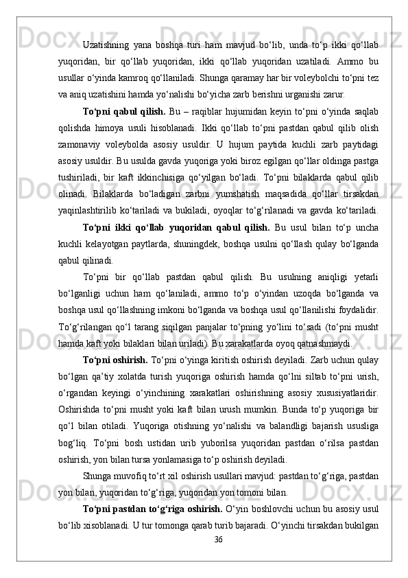 Uzatishning   yana   boshqa   turi   ham   mavjud   bо‘lib,   unda   tо‘p   ikki   qо‘llab
yuqoridan,   bir   qо‘llab   yuqoridan,   ikki   qо‘llab   yuqoridan   uzatiladi.   Ammo   bu
usullar о‘yinda kamroq qо‘llaniladi. Shunga qaramay har bir voleybolchi tо‘pni tez
va aniq uzatishini hamda yо‘nalishi bо‘yicha zarb berishni urganishi zarur.
Tо‘pni   qabul   qilish.   Bu   –   raqiblar   hujumidan   keyin   tо‘pni   о‘yinda   saqlab
qolishda   himoya   usuli   hisoblanadi.   Ikki   qо‘llab   tо‘pni   pastdan   qabul   qilib   olish
zamonaviy   voleybolda   asosiy   usuldir.   U   hujum   paytida   kuchli   zarb   paytidagi
asosiy usuldir. Bu usulda gavda yuqoriga yoki biroz egilgan qо‘llar oldinga pastga
tushiriladi,   bir   kaft   ikkinchisiga   qо‘yilgan   bо‘ladi.   Tо‘pni   bilaklarda   qabul   qilib
olinadi.   Bilaklarda   bо‘ladigan   zarbni   yumshatish   maqsadida   qо‘llar   tirsakdan
yaqinlashtirilib   kо‘tariladi   va   bukiladi,   oyoqlar   tо‘g‘rilanadi   va   gavda   kо‘tariladi.
Tо‘pni   ikki   qо‘llab   yuqoridan   qabul   qilish.   Bu   usul   bilan   tо‘p   uncha
kuchli   kelayotgan   paytlarda,   shuningdek,   boshqa   usulni   qо‘llash   qulay   bо‘lganda
qabul qilinadi. 
Tо‘pni   bir   qо‘llab   pastdan   qabul   qilish.   Bu   usulning   aniqligi   yetarli
bо‘lganligi   uchun   ham   qо‘laniladi,   ammo   tо‘p   о‘yindan   uzoqda   bо‘lganda   va
boshqa usul qо‘llashning imkoni bо‘lganda va boshqa usul qо‘llanilishi foydalidir.
Tо‘g‘rilangan   qо‘l   tarang   siqilgan   panjalar   tо‘pning   yо‘lini   tо‘sadi   (tо‘pni   musht
hamda kaft yoki bilaklari bilan uriladi). Bu xarakatlarda oyoq qatnashmaydi.
Tо‘pni oshirish.  Tо‘pni о‘yinga kiritish oshirish deyiladi. Zarb uchun qulay
bо‘lgan   qa’tiy   xolatda   turish   yuqoriga   oshirish   hamda   qо‘lni   siltab   tо‘pni   urish,
о‘rgandan   keyingi   о‘yinchining   xarakatlari   oshirishning   asosiy   xususiyatlaridir.
Oshirishda   tо‘pni   musht   yoki   kaft   bilan   urush   mumkin.   Bunda   tо‘p   yuqoriga   bir
qо‘l   bilan   otiladi.   Yuqoriga   otishning   yо‘nalishi   va   balandligi   bajarish   ususliga
bog‘liq.   Tо‘pni   bosh   ustidan   urib   yuborilsa   yuqoridan   pastdan   о‘rilsa   pastdan
oshirish, yon bilan tursa yonlamasiga tо‘p oshirish deyiladi. 
Shunga muvofiq tо‘rt xil oshirish usullari mavjud: pastdan tо‘g‘riga, pastdan
yon bilan, yuqoridan tо‘g‘riga, yuqoridan yon tomoni bilan.
Tо‘pni pastdan tо‘g‘riga oshirish.   О‘yin boshlovchi uchun bu asosiy usul
bо‘lib xisoblanadi. U tur tomonga qarab turib bajaradi. О‘yinchi tirsakdan bukilgan
36 