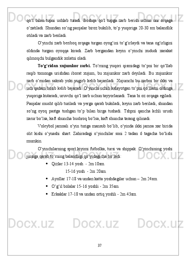 qо‘l   bilan   tupni   ushlab   turadi.   Boshqa   qо‘l   tupga   zarb   berish   uchun   uni   orqaga
о‘zatiladi. Shundan sо‘ng panjalar biroz bukilib, tо‘p yuqoriga 20-30 sm balandlik
otiladi va zarb beriladi. 
О‘yinchi zarb beriboq orqaga turgan oyog‘ini tо‘g‘irlaydi va tana og‘irligini
oldinda   turgan   oyoqqa   kiradi.   Zarb   bergandan   keyin   о‘yinchi   xududi   xarakat
qilmoqchi bulgandik xolatni oladi. 
Tо‘g‘ridan   xujumkor   zarbi.   Tо‘rning   yuqori   qismidagi   tо‘pni   bir   qо‘llab
raqib   tomonga   urishdan   iborat   xujum,   bu   xujumkor   zarb   deyiladi.   Bu   xujumkor
zarb о‘rnidan sakrab yoki yugirb kelib bajariladi. Xujumchi  bu zarbni bir ikki  va
uch qadam bosib kelib bajaradi. О‘yinchi uchib kelayotgan tо‘pni qо‘llarni oldinga
yuqoriga kutaradi, uruvchi qо‘l zarb uchun tayyorlanadi. Tana bi oz orqaga egiladi.
Panjalar musht qilib turiladi va yerga qarab bukiladi, keyin zarb beriladi, shundan
sо‘ng   oyoq   pastga   tushgan   tо‘p   bilan   birga   tushadi.   Tshpni   qancha   kchli   urush
zarur bо‘lsa, kaft shuncha bushroq bо‘lsa, kaft shuncha tarang qilinadi. 
Voleybol jamoali о‘yin turiga mansub bо‘lib, о‘yinda ikki jamoa xar birida
olit   kishi   о‘ynashi   shart.   Zahiradagi   о‘yinchilar   soni   2   tadan   6   tagacha   bо‘lishi
mumkin.
О‘yinchilarning sport kiyimi futbolka, tursi va shippak. О‘yinchining yoshi
jinsiga qarab tо‘rning balandligi qо‘yidagicha bо‘ladi:
 Qizlar 13-14 yosh  - 2m 10sm.
     15-16 yosh  - 2m 20sm.
 Ayollar 17-18 va undan katta yoshdagilar uchun – 2m 24sm.
 О‘g‘il bolalar 15-16 yoshli - 2m 35sm.
 Erkaklar 17-18 va undan ortiq yoshli - 2m 43sm.
37 