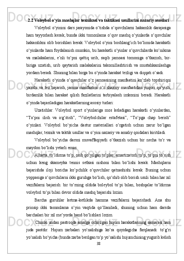 2.2 Voleybol o‘yin mashqlar texnikasi va taktikasi usullarini nazariy asoslari
Voleybol o‘yinini dars jarayonida o‘tishda o‘quvchilarni hakamlik darajasiga
ham tayyorlash kerak, bunda ikki tomonlama o‘quv mashq o‘yinlarda o‘quvchilar
hakamlikni olib borishlari kerak. Voleybol o‘yini boshlang‘ich bo‘limida harakatli
o‘yinlarda ham foydalanish mumkin, bu harakatli o‘yinlar o‘quvchilarda ko‘nikma
va   malakalarini,   e’nli   to‘pni   qattiq   urib,   raqib   jamoasi   tomoniga   o‘tkazish,   bir-
biriga   uzatish,   urib   qaytarish   malakalarini   takomillashtirish   va   mustahkamlashga
yordam beradi. Shuning bilan birga bu o‘yinda harakat tezligi va diqqati o‘sadi.
Harakatli o‘yinda o‘quvchilar o‘z jamoasining manfaatini ko‘zlab topshiriqni
yaxshi  va tez bajarish, jamoa manfaatini  o‘z shaxsiy  manfaatidan yuqori qo‘yish,
birdamlik   bilan   harakat   qilish   fazilatlarini   tarbiyalash   imkonini   beradi.   Harakatli
o‘yinda bajariladigan harakatlarning asosiy turlari: 
Uzatishlar.   Voleybol   sport   o‘yinlariga   mos   keladigan   harakatli   o‘yinlardan,
“To‘pni   ilish   va   irg‘itish”,   “Voleybolchilar   estafetasi”,   “To‘pga   chap   berish”
o‘yinlari.   Voleybol   bo‘yicha   dastur   materiallari   o‘rgatish   uchun   zarur   bo‘lgan
mashqlar, texnik va taktik usullar va o‘yini nazariy va amaliy qoidalari kiritiladi. 
Voleybol   bo‘yicha   darsni   muvaffaqiyatli   o‘tkazish   uchun   bir   necha   to‘r   va
maydon bo‘lishi yetarli emas. 
Albatta, to‘ldirma to‘p, osib qo‘yilgan to‘plar, amartizatorli to‘p, to‘pni to‘sish
uchun   keng   skameyka   tennis   setkasi   nishoni   bilan   bo‘lishi   kerak.   Mashqlarni
bajarishda   iloji   boricha   ko‘pchilik   o‘quvchilar   qatnashishi   kerak.   Buning   uchun
yoppasiga o‘quvchilarni ikki guruhga bo‘lish, qo‘shib olib borish usuli bilan har xil
vazifalarni   bajarish:   bir   to‘rning   oldida   boleybol   to‘pi   bilan,   boshqalar   to‘ldirma
voleybol to‘pi bilan devor oldida mashq bajarishi lozim. 
Barcha   guruhlar   ketma-ketlikda   hamma   vazifalarni   bajarishadi.   Ana   shu
prinsip   ikki   tamonlama   o‘yin   vaqtida   qo‘llaniladi,   shuning   uchun   ham   darsda
barchalari bir xil me’yorda band bo‘lishlari lozim. 
Chunki undan pastroqda amalga oshirilgan hujum harakatlarining samarasi ham
juda   pastdir.   Hujum   zarbalari   yо‘nalishiga   kо‘ra   quyidagicha   farqlanadi:   tо‘g‘ri
yо‘nalish bо‘yicha (bunda zarba berilgan tо‘p yо‘nalishi hujumchining yugurib kelish
38 