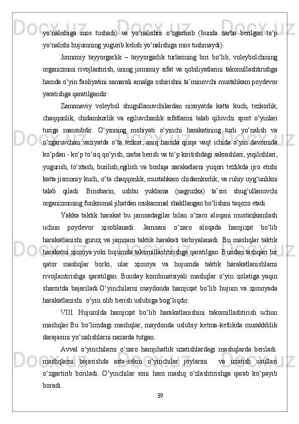 yо‘nalishiga   mos   tushadi)   va   yо‘nalishni   о‘zgartirib   (bunda   zarba   berilgan   tо‘p
yо‘nalishi hujumning yugurib kelish yо‘nalishiga mos tushmaydi).  
Jismoniy   tayyorgarlik   –   tayyorgarlik   turlarining   biri   bо‘lib,   voleybolchining
organizmini  rivojlantirish, uning jismoniy sifat va qobiliyatlarini  takomillashtirishga
hamda о‘yin faoliyatini samarali amalga oshirishni ta’minovchi mustahkam poydevor
yaratishga qaratilgandir.
Zamonaviy   voleybol   shugullanuvchilardan   nixoyatda   katta   kuch,   tezkorlik,
chaqqonlik,   chidamkorlik   va   egiluvchanlik   sifatlarini   talab   qiluvchi   sport   о‘yinlari
turiga   mansubdir.   О‘yinning   mohiyati   о‘yinchi   harakatining   turli   yо‘nalish   va
о‘zgaruvchan   vaziyatda   о‘ta   tezkor,   aniq   hamda   qisqa   vaqt   ichida   о‘yin   davomida
kо‘pdan - kо‘p tо‘siq qо‘yish, zarba berish va tо‘p kiritishdagi sakrashlari, yiqilishlari,
yugurish,   tо‘xtash,   burilish,egilish   va   boshqa   xarakatlarni   yuqori   tezlikda   ijro   etishi
katta jismoniy kuch, о‘ta chaqqonlik, mustahkam chidamkorlik, va ruhiy uyg‘unlikni
talab   qiladi.   Binobarin,   ushbu   yuklama   (nagruzka)   ta’siri   shug‘ullanuvchi
organizmining funksional jihatdan mukammal shakllangan bо‘lishini taqozo etadi.
Yakka   taktik   harakat   bu   jamоadagilar   bilan   o‘zarо   alоqani   mustaҳkamlash
uchun   pоydevоr   ҳisоblanadi.   Jamоani   o‘zarо   alоqada   hamjiҳat   bo‘lib
harakatlanishi  guruҳ  va  jamоani  taktik  harakati   tarbiyalanadi.   Bu  mashqlar  taktik
harakatni ҳimоya yoki hujumda takоmillashtirishga qaratilgan. Bundan tashqari bir
qatоr   mashqlar   bоrki,   ular   ҳimоya   va   hujumda   taktik   harakatlanishlarni
rivоjlantirishga   qaratilgan.   Bunday   kоmbinatsiyali   mashqlar   o‘yin   ҳоlatiga   yaqin
sharоitda   bajariladi.O‘yinchilarni   maydоnda   hamjiҳat   bo‘lib   hujum   va   ҳimоyada
harakatlanishi  o‘yin оlib berish uslubiga bоg‘liqdir.
VIII.   Hujumlda   hamjiҳat   bo‘lib   harakatlanishini   takоmillashtirish   uchun
mashqlar.Bu   bo‘limdagi   mashqlar,   maydоnda   uslubiy   ketma-ketlikda   murakkblik
darajasini yo‘nalishlarni nazarda tutgan.
  Avval   o‘yinchilarni   o‘zarо   hamjihatlik   uzatishlardagi   mashqlarda   beriladi.
mashqlarni   bajarishda   asta-sekin   o‘yinchilar   jоylarini     va   uzatish   usullari
o‘zgartirib   bоriladi.   O‘yinchilar   sоni   ham   mashq   o‘zlashtirishga   qarab   ko‘payib
bоradi. 
39 