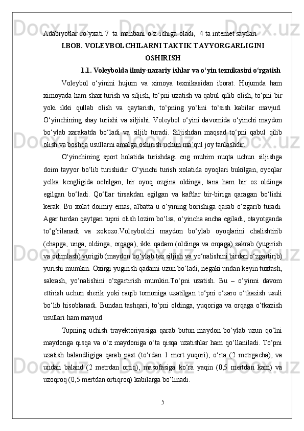 Adabiyotlar   ro‘yxati   7   ta   manbani   o‘z   ichiga   oladi,    4 ta i nternet  saytlari
I.BOB.  VOLEYBOLCHILARNI TAKTIK TAYYORGARLIGINI
OSHIRISH
1.1. Voleybolda ilmiy-nazariy ishlar va o‘yin texnikasini o‘rgatish
Voleybol   о‘yinini   hujum   va   ximoya   texnikasidan   iborat.   Hujumda   ham
ximoyada ham shax turish va siljish, tо‘pni uzatish va qabul qilib olish, tо‘pni bir
yoki   ikki   qullab   olish   va   qaytarish,   tо‘pning   yо‘lini   tо‘sish   kabilar   mavjud.
О‘yinchining  shay  turishi   va  siljishi.   Voleybol   о‘yini  davomida  о‘yinchi   maydon
bо‘ylab   xarakatda   bо‘ladi   va   siljib   turadi.   Siljishdan   maqsad   tо‘pni   qabul   qilib
olish va boshqa usullarni amalga oshirish uchun ma’qul joy tanlashdir. 
О‘yinchining   sport   holatida   turishdagi   eng   muhim   nuqta   uchun   siljishga
doim   tayyor   bо‘lib   turishidir.   О‘yinchi   turish   xolatida   oyoqlari   bukilgan,   oyoqlar
yelka   kengligida   ochilgan,   bir   oyoq   ozgina   oldinga,   tana   ham   bir   oz   oldinga
egilgan   bо‘ladi.   Qо‘llar   tirsakdan   egilgan   va   kaftlar   bir-biriga   qaragan   bо‘lishi
kerak.   Bu   xolat   doimiy   emas,   albatta   u   о‘yining   borishiga   qarab   о‘zgarib   turadi.
Agar turdan qaytgan tupni olish lozim bо‘lsa, о‘yincha ancha egiladi, otayotganda
tо‘g‘rilanadi   va   xokozo.Voleybolchi   maydon   bо‘ylab   oyoqlarini   chalishtirib
(chapga, unga, oldinga, orqaga), ikki  qadam  (oldinga va orqaga) sakrab (yugirish
va odimlash) yurigib (maydon bо‘ylab tez siljish va yо‘nalishini birdan о‘zgartirib)
yurishi mumkin. Oxirgi yugirish qadami uzun bо‘ladi, negaki undan keyin tuxtash,
sakrash,   yо‘nalishini   о‘zgartirish   mumkin.Tо‘pni   uzatish.   Bu   –   о‘yinni   davom
ettirish   uchun   sherik   yoki   raqib   tomoniga   uzatilgan   tо‘pni   о‘zaro   о‘tkazish   usuli
bо‘lib hisoblanadi. Bundan tashqari, tо‘pni  oldinga, yuqoriga va orqaga о‘tkazish
usullari ham mavjud. 
Tupning   uchish   trayektoriyasiga   qarab   butun   maydon   bо‘ylab   uzun   qо‘lni
maydonga   qisqa   va  о‘z   maydoniga  о‘ta  qisqa   uzatishlar   ham   qо‘llaniladi.   Tо‘pni
uzatish   balandligiga   qarab   past   (tо‘rdan   1   mert   yuqori),   о‘rta   (2   metrgacha),   va
undan   baland   (2   metrdan   ortiq),   masofasiga   kо‘ra   yaqin   (0,5   mertdan   kam)   va
uzoqroq (0,5 mertdan ortiqroq) kabilarga bо‘linadi.
5 