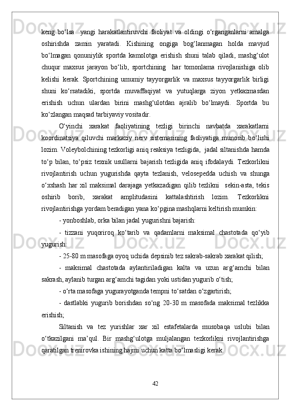 keng   bо‘lsa     yangi   harakatlantiruvchi   faoliyat   va   oldingi   о‘rganganlarni   amalga
oshirishda   zamin   yaratadi.   Kishining   ongiga   bog‘lanmagan   holda   mavjud
bо‘lmagan   qonuniylik   sportda   kamolotga   erishish   shuni   talab   qiladi,   mashg‘ulot
chuqur   maxsus   jarayon   bо‘lib,   sportchining     har   tomonlama   rivojlanishiga   olib
kelishi   kerak.   Sportchining   umumiy   tayyorgarlik   va   maxsus   tayyorgarlik   birligi
shuni   kо‘rsatadiki,   sportda   muvaffaqiyat   va   yutuqlarga   ziyon   yetkazmasdan
erishish   uchun   ulardan   birini   mashg‘ulotdan   ajralib   bо‘lmaydi.   Sportda   bu
kо‘zlangan maqsad tarbiyaviy vositadir.
О‘ yinchi   xarakat   faoliyatining   tezligi   birinchi   navbatda   xarakatlarni
koordinatsiya   q iluvchi   markaziy   nerv   sistemasining   faoliyatiga   munosib   b о‘ lishi
lozim. Voleybolchining tezkorligi ani q  reaksiya tezligida,  jadal siltanishda   h amda
t о‘ p   bilan,   t о‘ psiz   texnik   usullarni   bajarish   tezligida   ani q   ifodalaydi.   Tezkorlikni
rivojlantirish   uchun   yugurishda   q ayta   tezlanish,   velosepedda   uchish   va   shunga
о‘ xshash   h ar   xil   maksimal   darajaga   yetkazadigan   q ilib   tezlikni     sekin-asta,   tekis
oshirib   borib,   xarakat   amplitudasini   kattalashtirish   lozim.   Tezkorlikni
rivojlantirishga yordam beradigan yana k о‘ pgina mashqlarni keltirish mumkin:
- yonboshlab,   orka bilan jadal yugurishni bajarish:  
  -   tizzani   yuqoriro q   k о‘ tarib   va   q adamlarni   maksimal   chastotada   qо‘ yib
yugurish:
- 25-80 m masofaga oyoq uchida depsinib tez sakrab-sakrab xarakat  q ilish;
-   maksimal   chastotada   aylantiriladigan   kalta   va   uzun   ar g‘ amchi   bilan
sakrash, aylanib turgan ar g‘ amchi tagidan yoki ustidan yugurib  о‘ tish; 
  -  о‘ rta masofaga yugurayotganda tempni t о‘ sa t dan  о‘ zgartirish;
-   dastlabki   yugurib   borishdan   s о‘ ng   20-30   m   masofada   maksimal   tezlikka
erishish;
Siltanish   va   tez   yurishlar   xar   xil   estafetalarda   musoba q a   uslubi   bilan
о‘ tkazilgani   ma’ q ul.   Bir   mashg‘ulotga   mul ja langan   tezkorlikni   riv o jlantirishga
q aratilgan trenirovka ishining  h ajmi uchun kat t a b о‘ lmasligi kerak.
42 