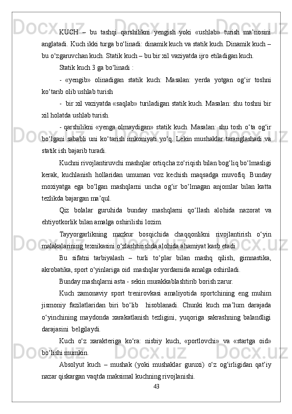 KUCH   –   bu   tashqi   q arshilikni   yengish   yoki   «ushlab»   turish   ma’nosini
anglatadi. Kuch ikki turga b о‘ linadi: dinamik kuch va statik kuch. Dinamik kuch –
bu  о‘z garuvchan kuch. Statik kuch – bu bir xil vaziyatda ijro etiladigan kuch.
Statik kuch 3 ga b о‘ linadi :
-   «yengib»   olinadigan   statik   kuch:   Masalan:   yerda   yotgan   o g‘ ir   toshni
k о‘ ta r ib olib ushlab turish 
-   bir xil vaziyatda «sa q lab» turiladigan statik kuch.   Masalan: shu toshni bir
xil  h olatda u shl ab turish.
-   q arshilikni   «yenga  olmaydigan»  statik   kuch.  Masalan:  shu   tosh   о‘ ta  o g‘ ir
b о‘l gani   sababli   uni  k о‘ tarish   imkoniyati   y о‘q .  Lekin  mushaklar   taranglashadi  va
statik ish bajarib turadi.
Kuchni rivojlantiruvchi mashqlar orti q cha z о‘ ri q ish bilan bo g‘ li q  b о‘ lmasligi
kerak,   kuchlanish   h ollaridan   umuman   voz   kechish   ma q sadga   muvofi q .   Bunday
moxiyatga   ega   b о‘ lgan   mashqlarni   uncha   o g‘ ir   b о‘ lmagan   anjomlar   bilan   kat t a
tezlikda bajargan ma’ q ul.
Q iz   bolalar   guru h ida   bunday   mashqlarni   qо‘ llash   alo h ida   nazorat   va
e h tiyotkorlik bilan amalga oshirilishi lozim.
Tayyorgarlikning   mazkur   bos q ichida   chaqq onlikni   rivojlantirish   о‘ yin
malakalarining texnikasini  о‘ zlashtirishda alo h ida a h amiyat kasb etadi.
Bu   sifatni   tarbiyalash   –   turli   t о‘ plar   bilan   mashq   q ilish,   gimnastika,
akrobatika, sport  о‘ yinlariga oid  mashqlar yordamida amalga oshiriladi.
Bunday mashqlarni asta - sekin murakkablashtirib borish zarur.
Kuch   zamonaviy   sport   trenirovkasi   amaliyotida   sportchining   eng   mu h im
jismoniy   fazilatlaridan   biri   b о‘ lib     h isoblanadi.   Chunki   kuch   ma’lum   darajada
о‘ yinchining   maydonda   xarakatlanish   tezligini,   yuqoriga   sakrashning   balandligi
darajasini  belgilaydi. 
Kuch   о‘ z   xarakteriga   k о‘ ra:   nisbiy   kuch,   «portlovchi»   va   «startga   oid»
b о‘ lishi mumkin.
Absolyut   kuch   –   mushak   (yoki   mushaklar   guruxi)   о‘ z   o g‘ irligidan   q at’iy
nazar  q iskargan va q tda maksimal kuchning rivojlanishi.
43 