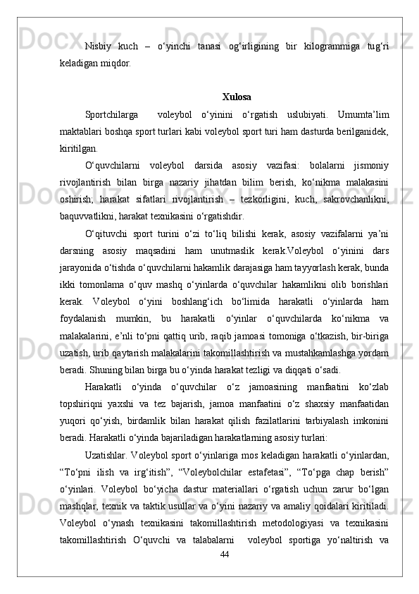 Nisbiy   kuch   –   о‘ yinchi   tanasi   o g‘ irligining   bir   kilogrammiga   tu g‘ ri
keladigan mi q dor.
Xulosa
Sportchilarga     voleybol   o‘yinini   o‘rgatish   uslubiyati.   Umumta’lim
maktablari boshqa sport turlari kabi voleybol sport turi ham dasturda berilganidek,
kiritilgan. 
O‘quvchilarni   voleybol   darsida   asosiy   vazifasi:   bolalarni   jismoniy
rivojlantirish   bilan   birga   nazariy   jihatdan   bilim   berish,   ko‘nikma   malakasini
oshirish;   harakat   sifatlari   rivojlantirish   –   tezkorligini,   kuch,   sakrovchanlikni,
baquvvatlikni, harakat texnikasini o‘rgatishdir. 
O‘qituvchi   sport   turini   o‘zi   to‘liq   bilishi   kerak,   asosiy   vazifalarni   ya’ni
darsning   asosiy   maqsadini   ham   unutmaslik   kerak.Voleybol   o‘yinini   dars
jarayonida o‘tishda o‘quvchilarni hakamlik darajasiga ham tayyorlash kerak, bunda
ikki   tomonlama   o‘quv   mashq   o‘yinlarda   o‘quvchilar   hakamlikni   olib   borishlari
kerak.   Voleybol   o‘yini   boshlang‘ich   bo‘limida   harakatli   o‘yinlarda   ham
foydalanish   mumkin,   bu   harakatli   o‘yinlar   o‘quvchilarda   ko‘nikma   va
malakalarini, e’nli  to‘pni  qattiq urib, raqib jamoasi  tomoniga o‘tkazish, bir-biriga
uzatish, urib qaytarish malakalarini takomillashtirish va mustahkamlashga yordam
beradi. Shuning bilan birga bu o‘yinda harakat tezligi va diqqati o‘sadi.
Harakatli   o‘yinda   o‘quvchilar   o‘z   jamoasining   manfaatini   ko‘zlab
topshiriqni   yaxshi   va   tez   bajarish,   jamoa   manfaatini   o‘z   shaxsiy   manfaatidan
yuqori   qo‘yish,   birdamlik   bilan   harakat   qilish   fazilatlarini   tarbiyalash   imkonini
beradi. Harakatli o‘yinda bajariladigan harakatlarning asosiy turlari: 
Uzatishlar.  Voleybol  sport  o‘yinlariga   mos   keladigan  harakatli  o‘yinlardan,
“To‘pni   ilish   va   irg‘itish”,   “Voleybolchilar   estafetasi”,   “To‘pga   chap   berish”
o‘yinlari.   Voleybol   bo‘yicha   dastur   materiallari   o‘rgatish   uchun   zarur   bo‘lgan
mashqlar, texnik va taktik usullar  va o‘yini  nazariy va amaliy qoidalari  kiritiladi.
Voleybol   o‘ynash   texnikasini   takomillashtirish   metodologiyasi   va   texnikasini
takomillashtirish   O‘quvchi   va   talabalarni     voleybol   sportiga   yo‘naltirish   va
44 