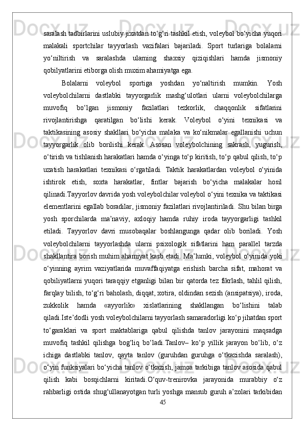 saralash tadbirlarini uslubiy jixatdan to‘g‘ri tashkil etish, voleybol bo‘yicha yuqori
malakali   sportchilar   tayyorlash   vazifalari   bajariladi.   Sport   turlariga   bolalarni
yo‘niltirish   va   saralashda   ularning   shaxsiy   qiziqishlari   hamda   jismoniy
qobilyatlarini etiborga olish muxim ahamiyatga ega.
  Bolalarni   voleybol   sportiga   yoshdan   yo‘naltirish   mumkin.   Yosh
voleybolchilarni   dastlabki   tayyorgarlik   mashg‘ulotlari   ularni   voleybolchilarga
muvofiq   bo‘lgan   jismoniy   fazilatlari   tezkorlik,   chaqqonlik   sifatlarini
rivojlantirishga   qaratilgan   bo‘lishi   kerak.   Voleybol   o‘yini   texnikasi   va
taktikasining   asosiy   shakllari   bo‘yicha   malaka   va   ko‘nikmalar   egallanishi   uchun
tayyorgarlik   olib   borilishi   kerak.   Asosan   voleybolchining   sakrash,   yugurish,
o‘tirish va tishlanish harakatlari hamda o‘yinga to‘p kiritish, to‘p qabul qilish, to‘p
uzatish   harakatlari   texnikasi   o‘rgatiladi.   Taktik   harakatlardan   voleybol   o‘yinida
ishtirok   etish,   soxta   harakatlar,   fintlar   bajarish   bo‘yicha   malakalar   hosil
qilinadi.Tayyorlov davrida yosh voleybolchilar voleybol o‘yini texnika va taktikasi
elementlarini egallab boradilar, jismoniy fazilatlari rivojlantiriladi.  Shu bilan birga
yosh   sporchilarda   ma’naviy,   axloqiy   hamda   ruhiy   iroda   tayyorgarligi   tashkil
etiladi.   Tayyorlov   davri   musobaqalar   boshlangunga   qadar   olib   boriladi.   Yosh
voleybolchilarni   tayyorlashda   ularni   psixologik   sifatlarini   ham   parallel   tarzda
shakllantira borish muhim ahamiyat kasb etadi. Ma’lumki, voleybol o‘yinida yoki
o‘yinning   ayrim   vaziyatlarida   muvaffaqiyatga   erishish   barcha   sifat,   mahorat   va
qobiliyatlarni  yuqori  taraqqiy etganligi  bilan bir  qatorda tez fikrlash,  tahlil  qilish,
farqlay bilish, to‘g‘ri baholash, diqqat, xotira, oldindan sezish (ansipatsiya), iroda,
zukkolik   hamda   «ayyorlik»   xislatlarining   shakllangan   bo‘lishini   talab
qiladi.Iste’dodli yosh voleybolchilarni tayyorlash samaradorligi ko‘p jihatdan sport
to‘garaklari   va   sport   maktablariga   qabul   qilishda   tanlov   jarayonini   maqsadga
muvofiq   tashkil   qilishga   bog‘liq   bo‘ladi.Tanlov–   ko‘p   yillik   jarayon   bo‘lib,   o‘z
ichiga   dastlabki   tanlov,   qayta   tanlov   (guruhdan   guruhga   o‘tkazishda   saralash),
o‘yin funksiyalari bo‘yicha tanlov o‘tkazish, jamoa tarkibiga tanlov asosida qabul
qilish   kabi   bosqichlarni   kiritadi.O‘quv-trenirovka   jarayonida   murabbiy   o‘z
rahbarligi ostida shug‘ullanayotgan turli yoshga mansub guruh a’zolari tarkibidan
45 