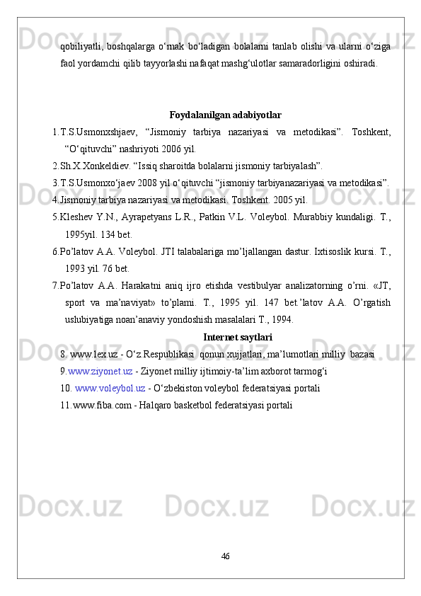 qobiliyatli,   boshqalarga   o‘rnak   bo‘ladigan   bolalarni   tanlab   olishi   va   ularni   o‘ziga
faol yordamchi qilib tayyorlashi nafaqat mashg‘ulotlar samaradorligini oshiradi.
Foydalanilgan adabiyotlar
1. T.S.Usmonxshjaev,   “Jismoniy   tarbiya   nazariyasi   va   metodikasi”.   Toshkent,
“O‘qituvchi” nashriyoti 2006 yil.  
2. Sh.X.Xonkeldiev. “Issiq sharoitda bolalarni jismoniy tarbiyalash”.
3. T.S.Usmonxo‘jaev 2008 yil o‘qituvchi “jismoniy tarbiyanazariyasi va metodikasi”.
4. Jismoniy tarbiya nazariyasi va metodikasi. Toshkent. 2005 yil.
5. Kleshev   Y.N.,   Ayrapetyans   L.R.,   Patkin   V.L.   Voleybol.   Murabbiy   kundaligi.   T.,
1995yil. 134 bet.
6. Pо’latov A.A. Voleybol. JTI talabalariga mо’ljallangan dastur. Ixtisoslik kursi. T.,
1993 yil. 76 bet.
7. Pо’latov   A.A.   Harakatni   aniq   ijro   etishda   vestibulyar   analizatorning   о’rni.   «JT,
sport   va   ma’naviyat»   tо’plami.   T.,   1995   yil.   147   bet.’latov   A.A.   О’rgatish
uslubiyatiga noan’anaviy yondoshish masalalari T., 1994.
Internet saytlari
8.   www.lex.uz  - O‘z.Respublikasi  qonun xujjatlari, ma’lumotlari milliy  bazasi 
9. www.ziyonet.uz  -  Ziyonet  milliy ijtimoiy-ta ’ lim axborot tarmog‘i
10.  www.voleybol.uz  -  O‘zbekiston  voleybol federatsiyasi portali
11.www.fiba.com - Halqaro basketbol federatsiyasi portali
46 